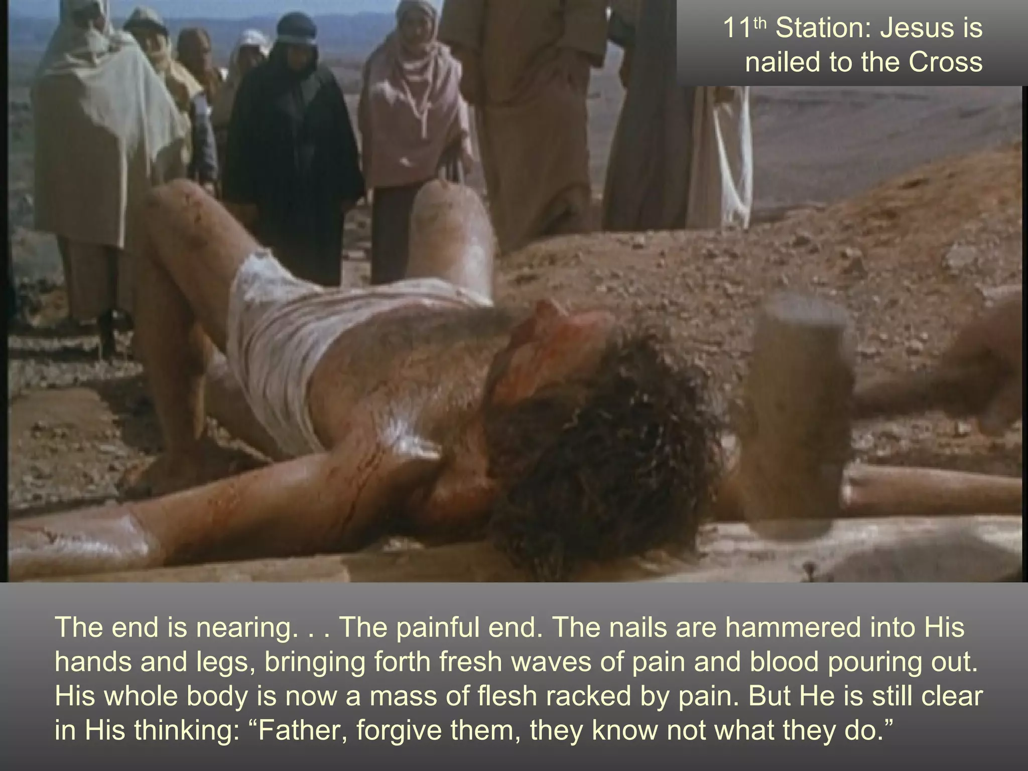 The end is nearing. . . The painful end. The nails are hammered into His hands and legs, bringing forth fresh waves of pain and blood pouring out.  His whole body is now a mass of flesh racked by pain. But He is still clear  in His thinking: “Father, forgive them, they know not what they do.” 11 th  Station: Jesus is nailed to the Cross 