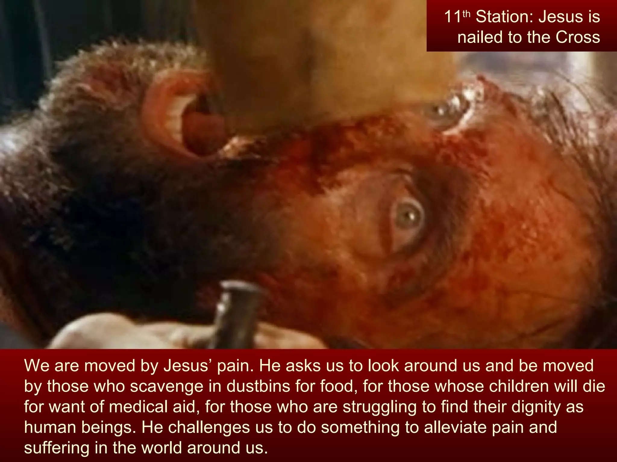 We are moved by Jesus’ pain. He asks us to look around us and be moved by those who scavenge in dustbins for food, for those whose children will die for want of medical aid, for those who are struggling to find their dignity as human beings. He challenges us to do something to alleviate pain and suffering in the world around us. 11 th  Station: Jesus is nailed to the Cross 