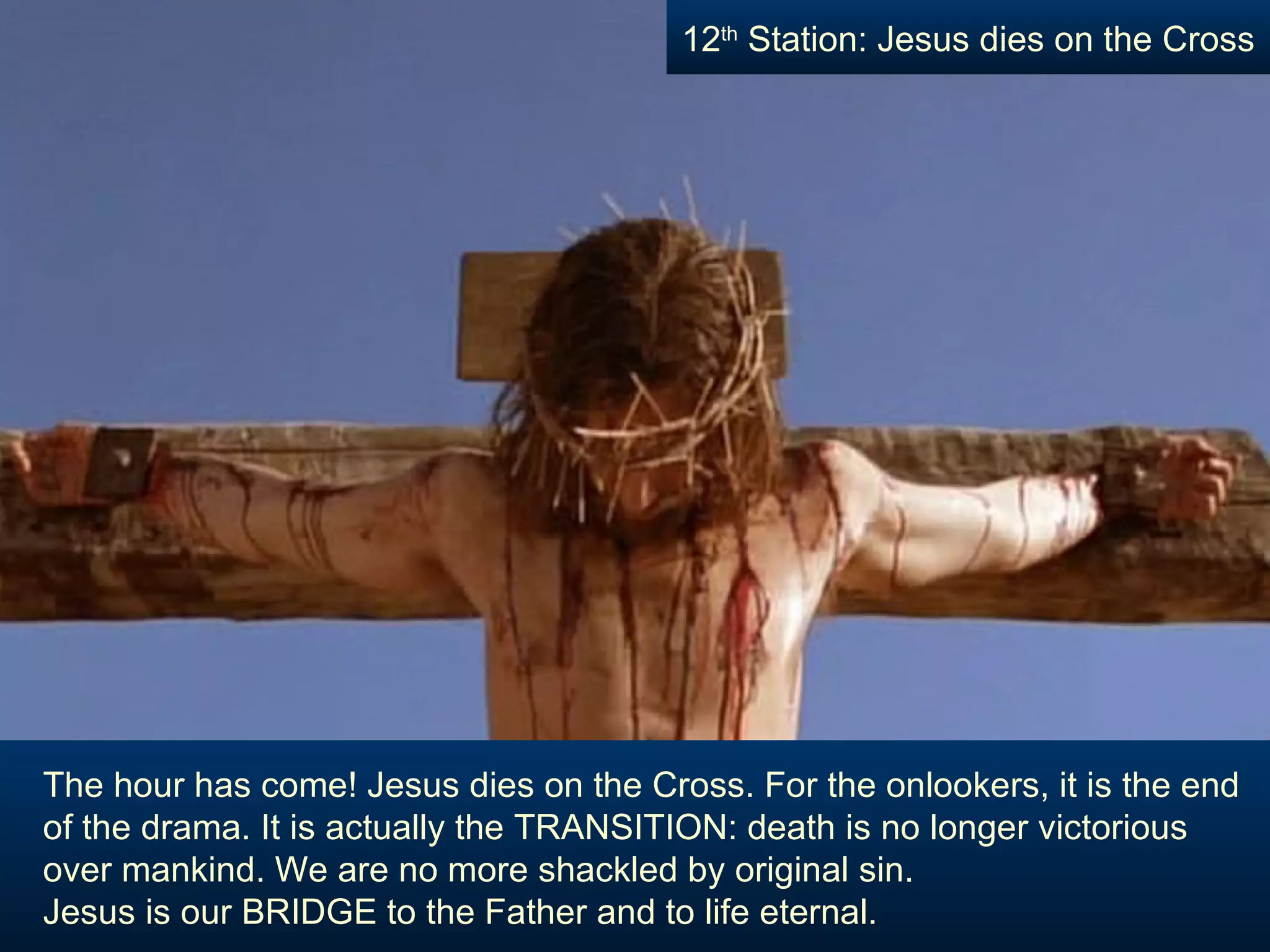 The hour has come! Jesus dies on the Cross. For the onlookers, it is the end of the drama. It is actually the TRANSITION: death is no longer victorious over mankind. We are no more shackled by original sin.  Jesus is our BRIDGE to the Father and to life eternal. 12 th  Station: Jesus dies on the Cross 