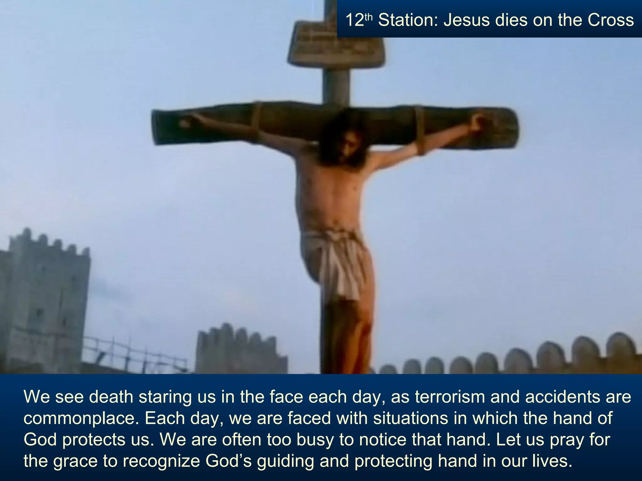 We see death staring us in the face each day, as terrorism and accidents are commonplace. Each day, we are faced with situations in which the hand of God protects us. We are often too busy to notice that hand. Let us pray for the grace to recognize God’s guiding and protecting hand in our lives. 12 th  Station: Jesus dies on the Cross 