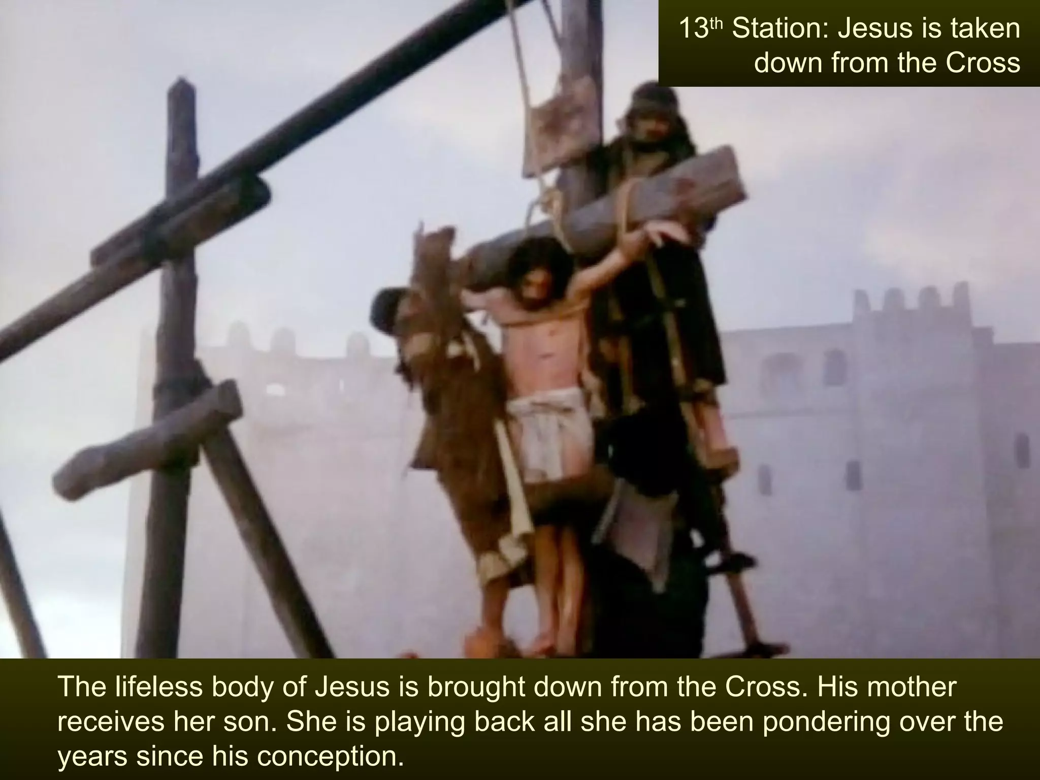The lifeless body of Jesus is brought down from the Cross. His mother receives her son. She is playing back all she has been pondering over the years since his conception.  13 th  Station: Jesus is taken down from the Cross 