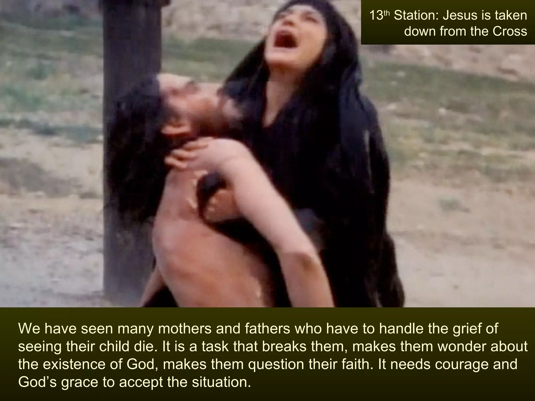 We have seen many mothers and fathers who have to handle the grief of seeing their child die. It is a task that breaks them, makes them wonder about the existence of God, makes them question their faith. It needs courage and God’s grace to accept the situation. 13 th  Station: Jesus is taken down from the Cross 