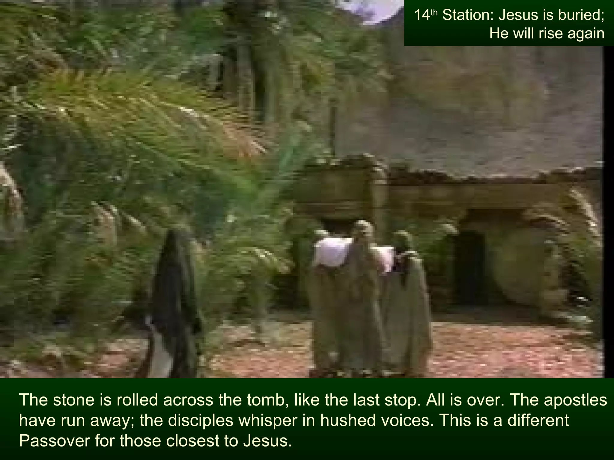 The stone is rolled across the tomb, like the last stop. All is over. The apostles have run away; the disciples whisper in hushed voices. This is a different Passover for those closest to Jesus. 14 th  Station: Jesus is buried; He will rise again 