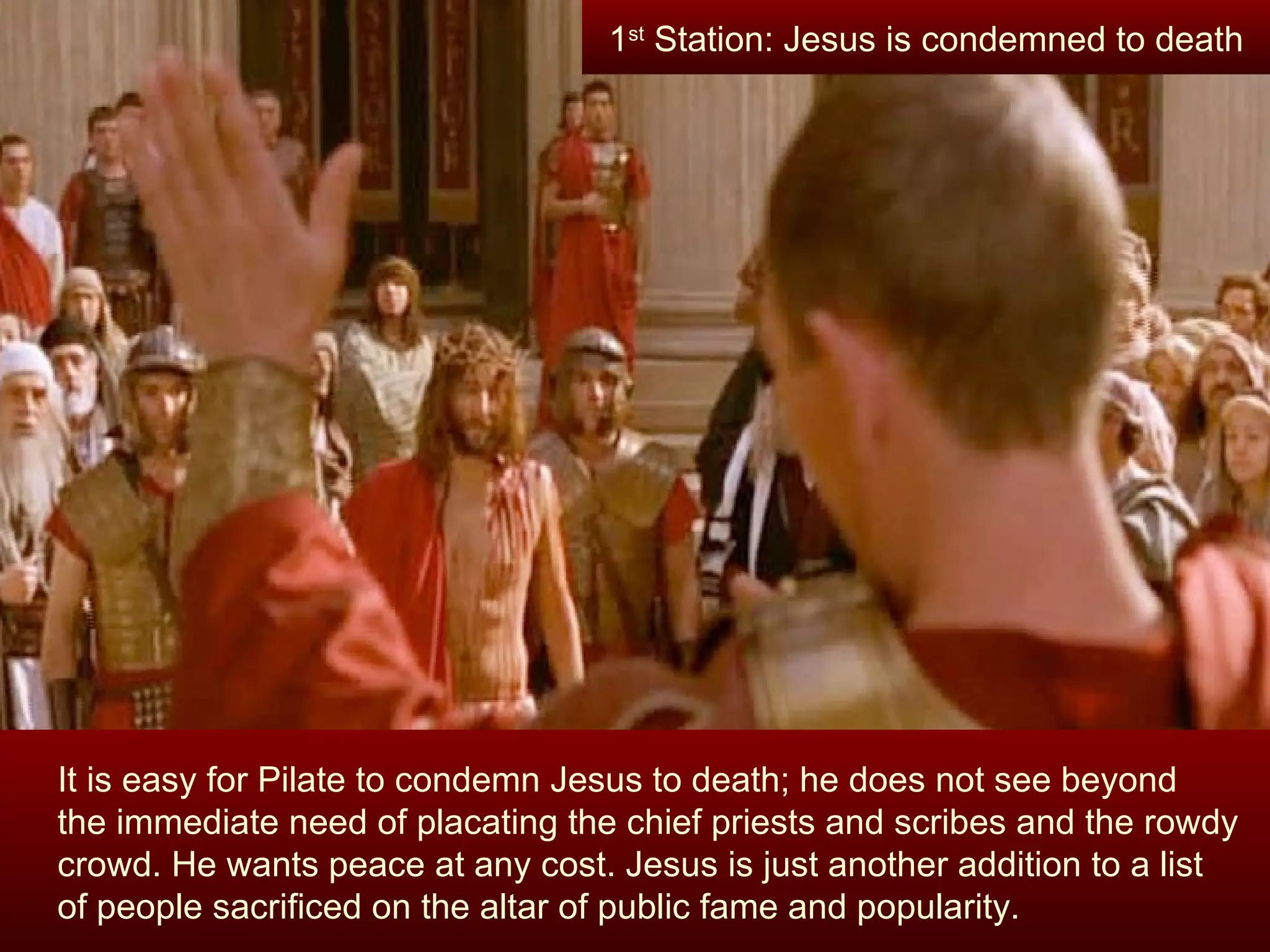 It is easy for Pilate to condemn Jesus to death; he does not see beyond  the immediate need of placating the chief priests and scribes and the rowdy crowd. He wants peace at any cost. Jesus is just another addition to a list  of people sacrificed on the altar of public fame and popularity. 1 st  Station: Jesus is condemned to death 