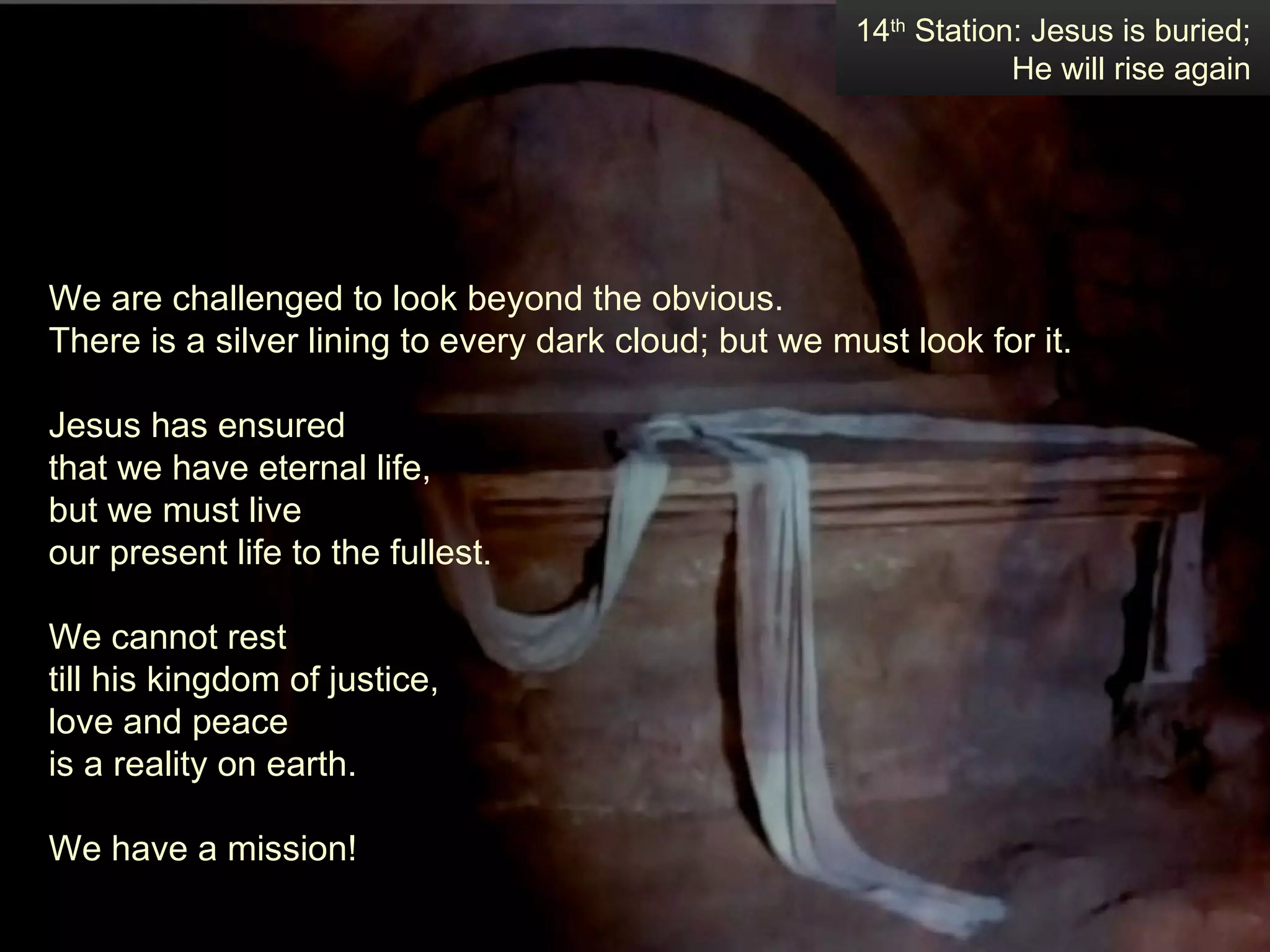We are challenged to look beyond the obvious.  There is a silver lining to every dark cloud; but we must look for it.  Jesus has ensured  that we have eternal life,  but we must live  our present life to the fullest.  We cannot rest  till his kingdom of justice,  love and peace  is a reality on earth.  We have a mission! 14 th  Station: Jesus is buried; He will rise again 