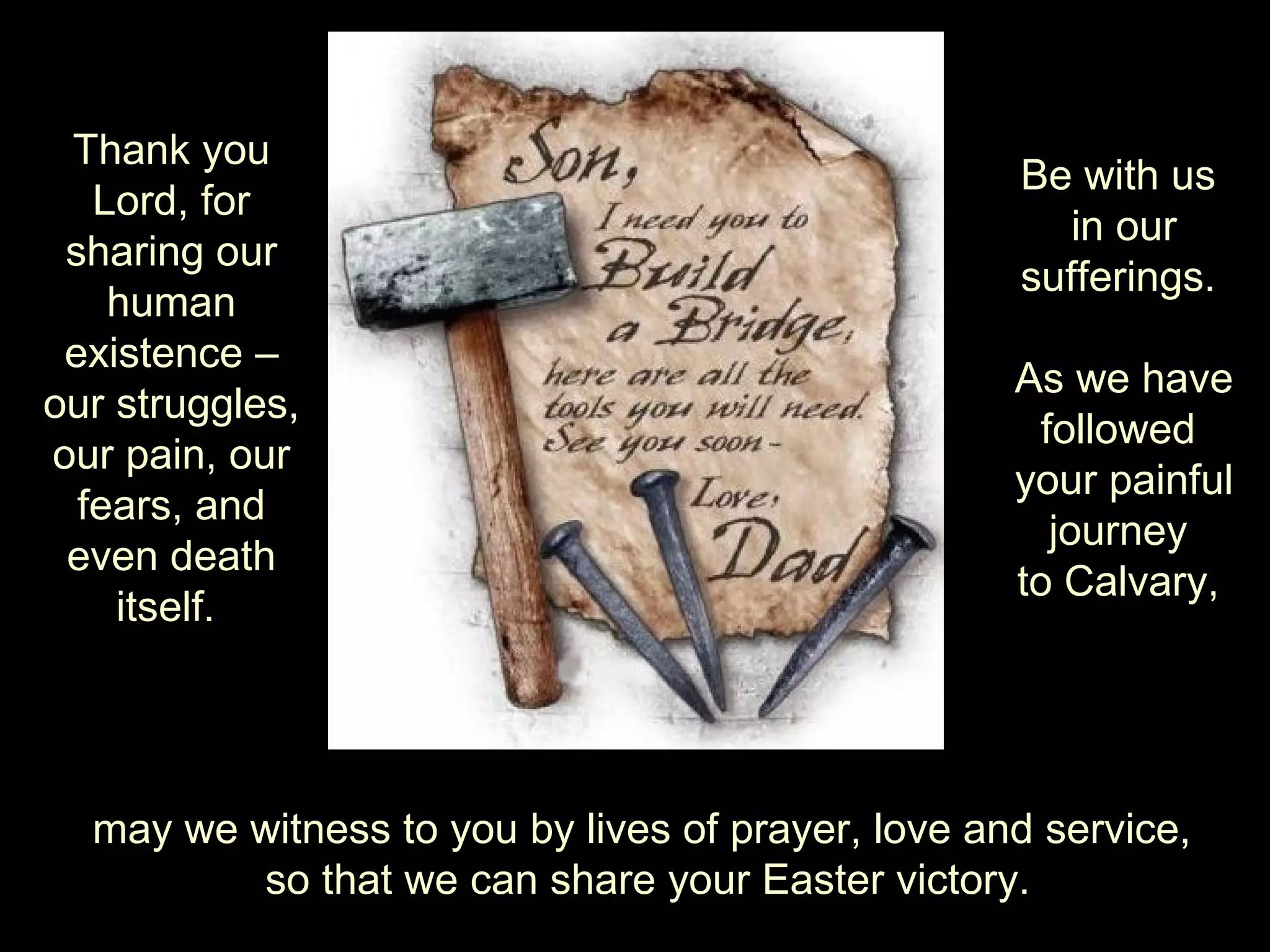 may we witness to you by lives of prayer, love and service,  so that we can share your Easter victory. Thank you Lord, for sharing our human existence – our struggles, our pain, our fears, and even death itself.  Be with us  in our sufferings.  As we have followed  your painful journey  to Calvary,  