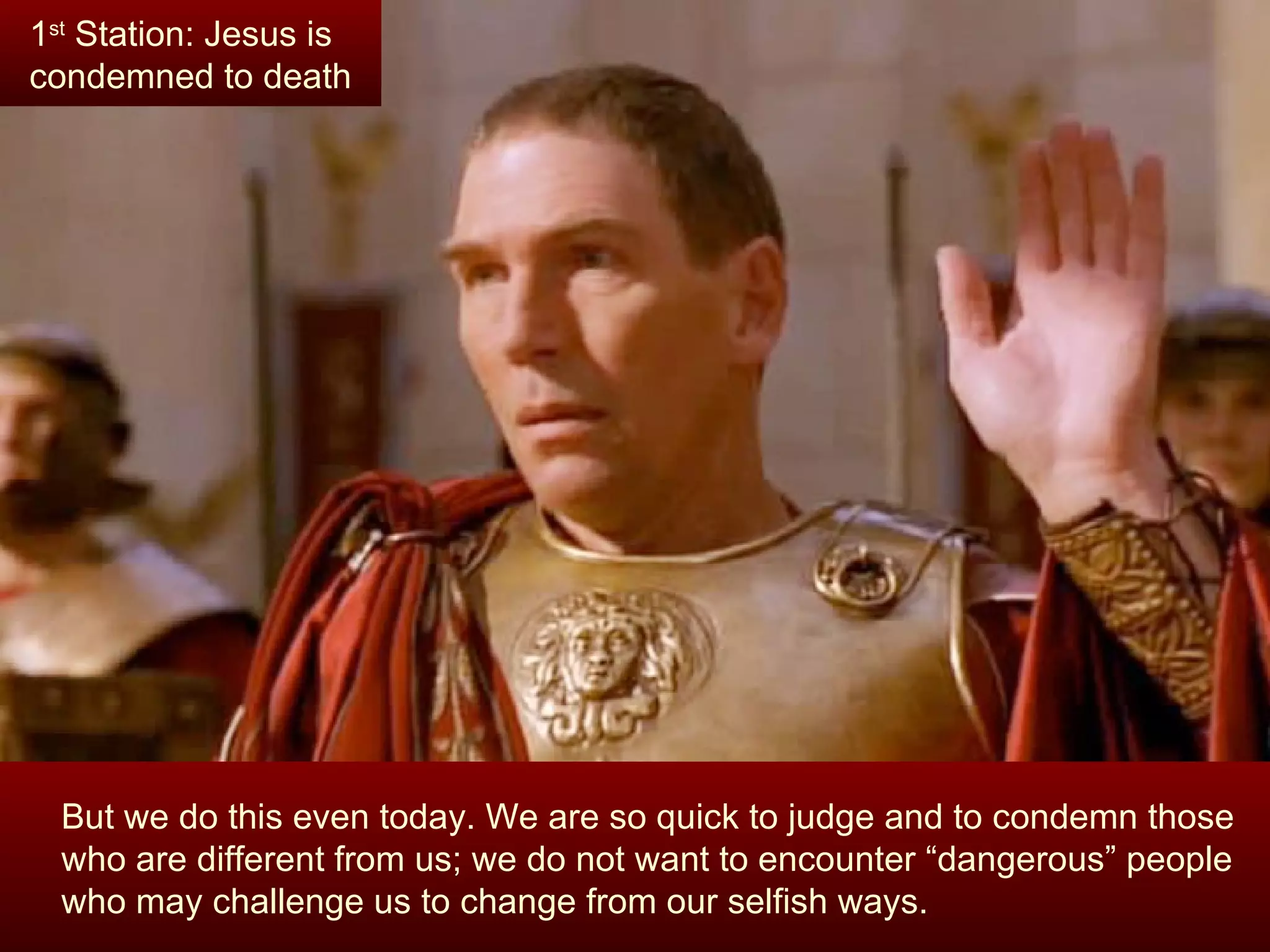 But we do this even today. We are so quick to judge and to condemn those who are different from us; we do not want to encounter “dangerous” people who may challenge us to change from our selfish ways.  1 st  Station: Jesus is condemned to death 