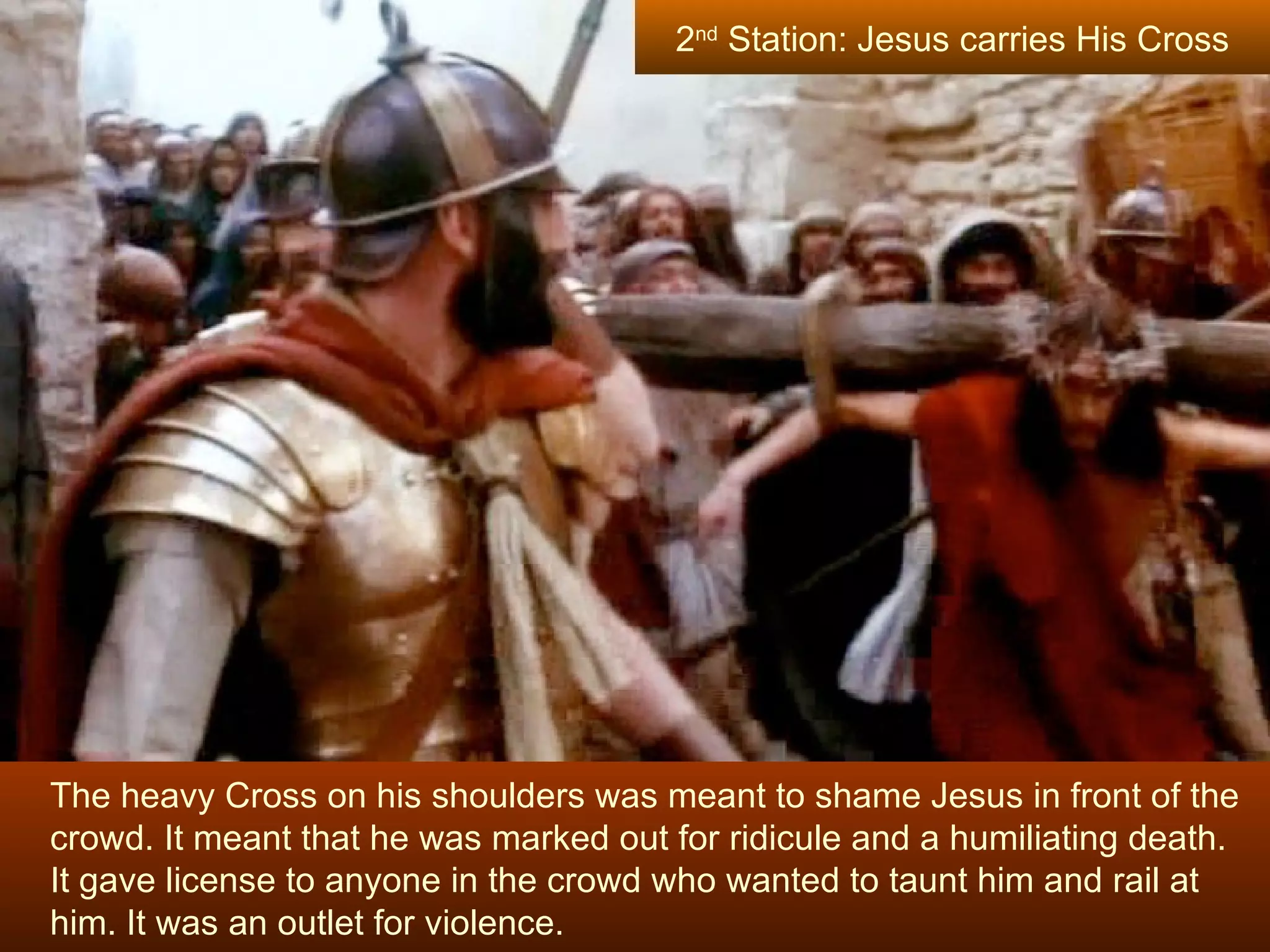 The heavy Cross on his shoulders was meant to shame Jesus in front of the crowd. It meant that he was marked out for ridicule and a humiliating death.  It gave license to anyone in the crowd who wanted to taunt him and rail at him. It was an outlet for violence. 2 nd  Station: Jesus carries His Cross 