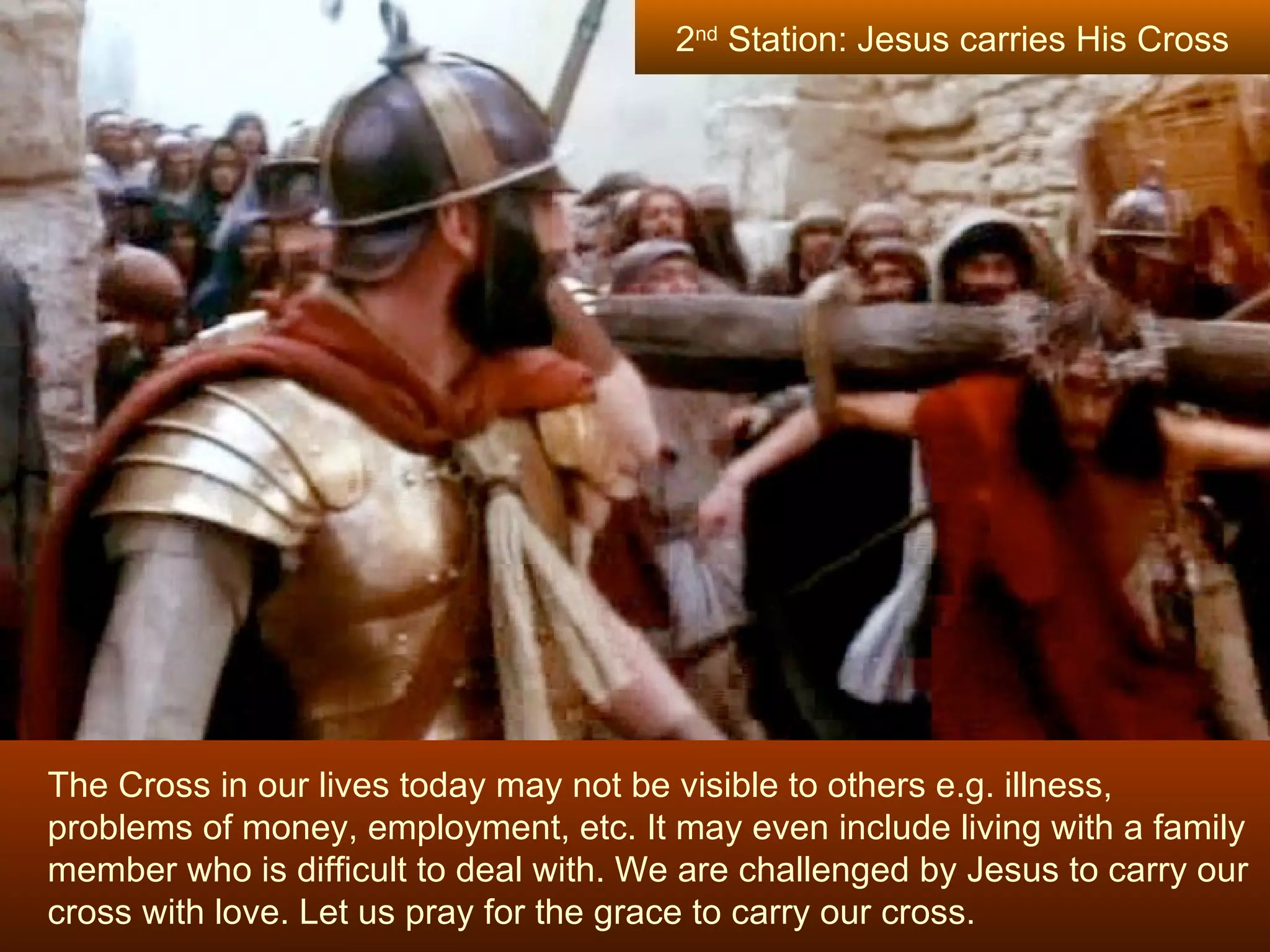 The Cross in our lives today may not be visible to others e.g. illness, problems of money, employment, etc. It may even include living with a family member who is difficult to deal with. We are challenged by Jesus to carry our cross with love. Let us pray for the grace to carry our cross. 2 nd  Station: Jesus carries His Cross 