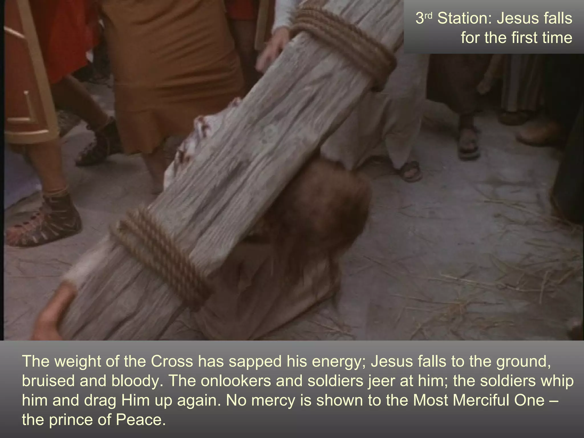 The weight of the Cross has sapped his energy; Jesus falls to the ground, bruised and bloody. The onlookers and soldiers jeer at him; the soldiers whip him and drag Him up again. No mercy is shown to the Most Merciful One – the prince of Peace. 3 rd  Station: Jesus falls for the first time 