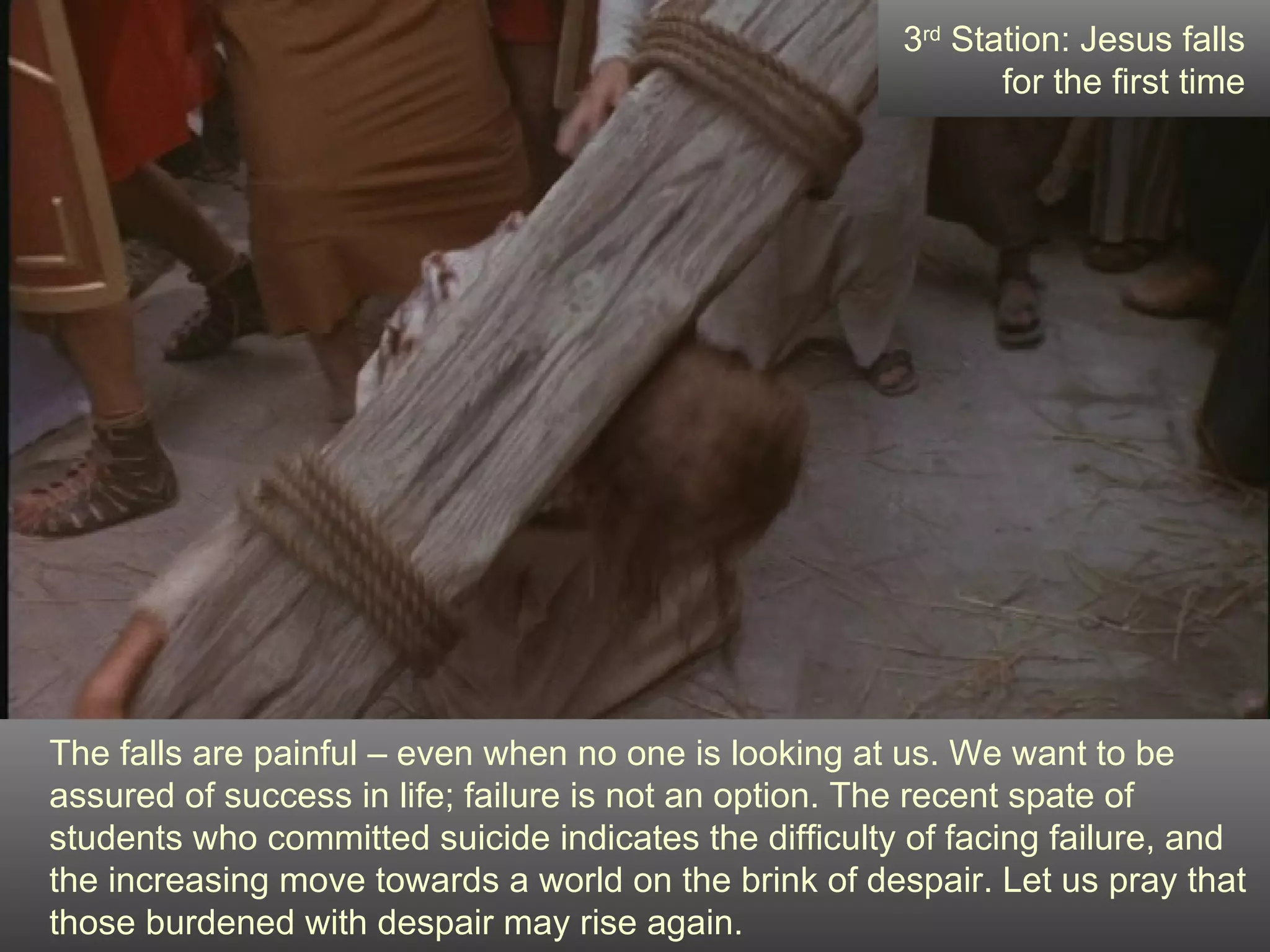 The falls are painful – even when no one is looking at us. We want to be assured of success in life; failure is not an option. The recent spate of students who committed suicide indicates the difficulty of facing failure, and the increasing move towards a world on the brink of despair. Let us pray that those burdened with despair may rise again. 3 rd  Station: Jesus falls for the first time 
