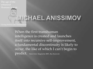When the first transhuman
intelligence is created and launches
itself into recursive self-improvement,
a fundamental discontinuity is likely to
occur, the like of which I can’t begin to
predict. Taken from Singularity 2005 , Ray Kurzweil.
The age of the
enhanced
Humans is near…
Giving birth to the Transhuman
 