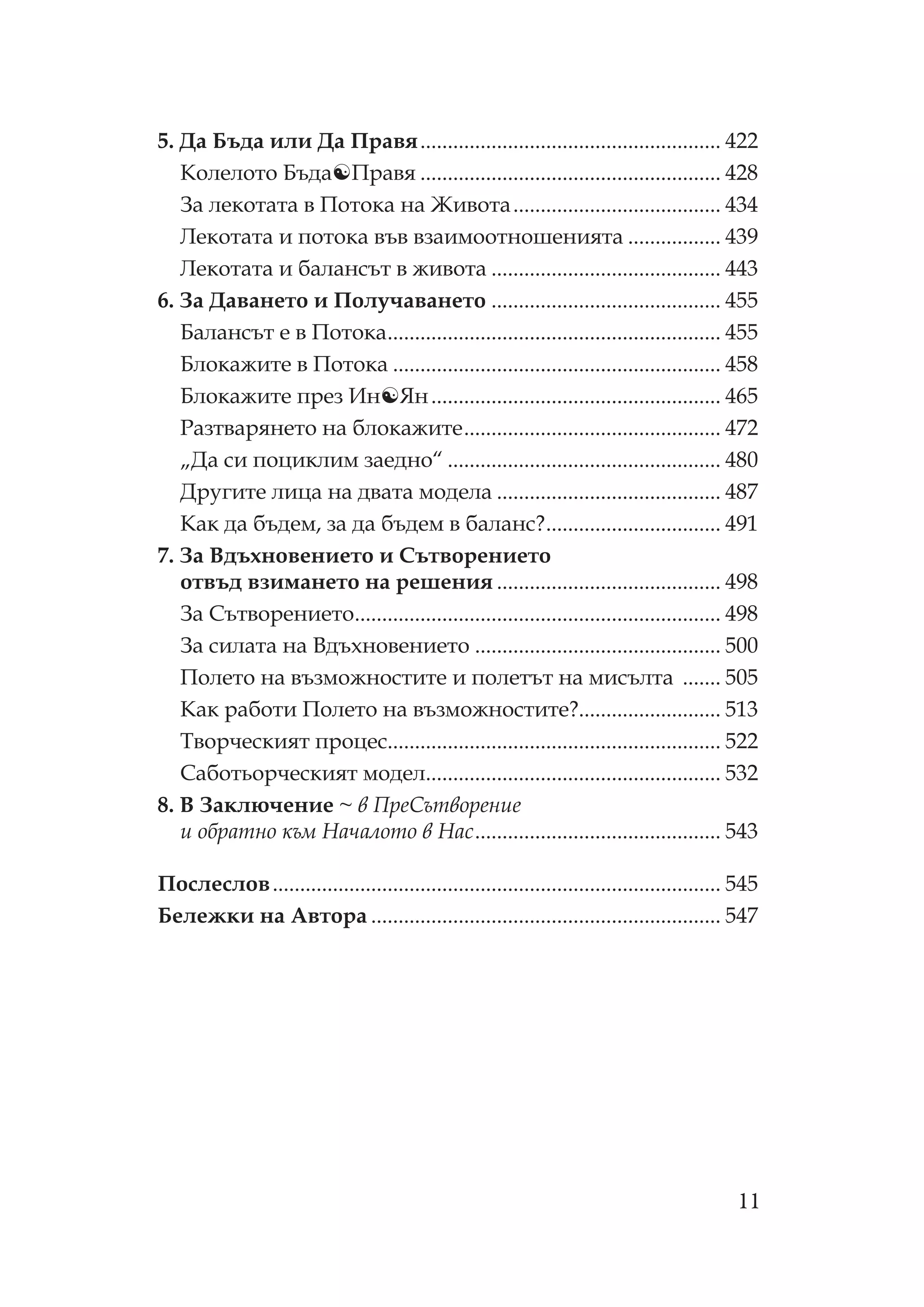 11
5. Да Бъда или Да равя....................................................... 422
олелото Бъда равя ....................................................... 428
За лекотата в отока на Живота...................................... 434
екотата и потока във взаимоотношенията ................. 439
екотата и балансът в живота .......................................... 443
6. За Даването и олучаването .......................................... 455
Балансът е в отока............................................................. 455
Блокажите в отока ............................................................ 458
Блокажите през Ин Ян..................................................... 465
азтварянето на блокажите............................................... 472
„Да си поциклим заедно“ .................................................. 480
Другите лица на двата модела ......................................... 487
ак да бъдем, за да бъдем в баланс?................................ 491
7. За Вдъхновението и ътворението
отвъд взимането на решения ......................................... 498
За ътворението................................................................... 498
За силата на Вдъхновението ............................................. 500
олето на възможностите и полетът на мисълта ....... 505
ак работи олето на възможностите?.......................... 513
ворческият процес............................................................. 522
аботьорческият модел...................................................... 532
8. В Заключение ~ в ре ътворение
и обратно към ачалото в ас............................................. 543
ослеслов.................................................................................. 545
Бележки на Автора ................................................................ 547
 