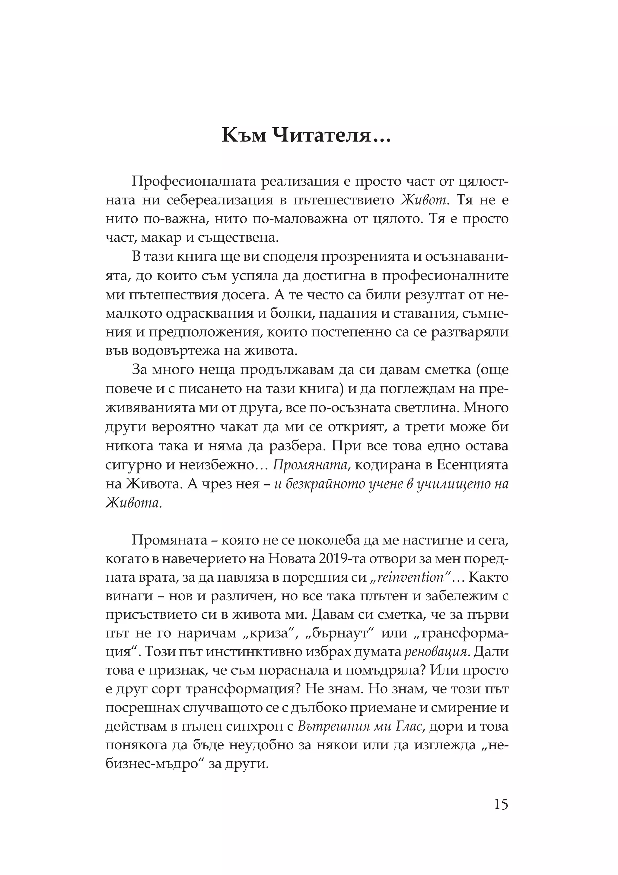 15
ъм итателя…
рофесионалната реализация е просто част от цялост-
ната ни себереализация в пътешествието Живот. я не е
нито по-важна, нито по-маловажна от цялото. я е просто
част, макар и съществена.
В тази книга ще ви споделя прозренията и осъзнавани-
ята, до които съм успяла да достигна в професионалните
ми пътешествия досега. А те често са били резултат от не-
малкото одрасквания и болки, падания и ставания, съмне-
ния и предположения, които постепенно са се разтваряли
във водовъртежа на живота.
За много неща продължавам да си давам сметка (още
повече и с писането на тази книга) и да поглеждам на пре-
живяванията ми от друга, все по-осъзната светлина. ного
други вероятно чакат да ми се открият, а трети може би
никога така и няма да разбера. ри все това едно остава
сигурно и неизбежно… ромяната, кодирана в Есенцията
на Живота. А чрез нея – и безкрайното учене в училището на
Живота.
ромяната – която не се поколеба да ме настигне и сега,
когато в навечерието на овата 2019-та отвори за мен поред-
ната врата, за да навляза в поредния си „reinvention“… акто
винаги – нов и различен, но все така плътен и забележим с
присъствието си в живота ми. Давам си сметка, че за първи
път не го наричам „криза“, „бърнаут“ или „трансформа-
ция“. ози път инстинктивно избрах думата реновация. Дали
това е признак, че съм пораснала и помъдряла? Или просто
е друг сорт трансформация? е знам. о знам, че този път
посрещнах случващото се с дълбоко приемане и смирение и
действам в пълен синхрон с Вътрешния ми Глас, дори и това
понякога да бъде неудобно за някои или да изглежда „не-
бизнес-мъдро“ за други.
 