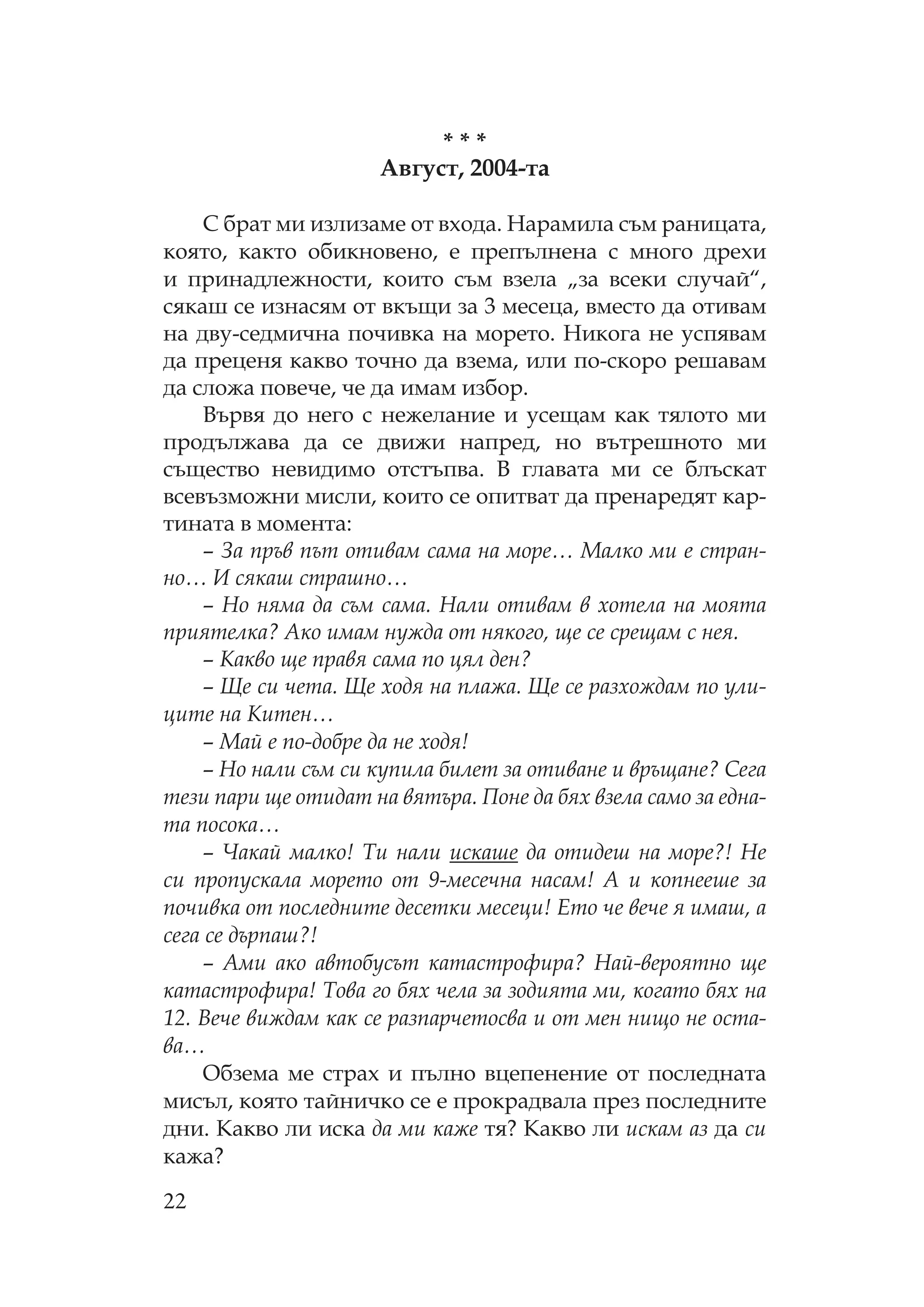22
* * *
Август, 2004-та
брат ми излизаме от входа. арамила съм раницата,
която, както обикновено, е препълнена с много дрехи
и принадлежности, които съм взела „за всеки случай“,
сякаш се изнасям от вкъщи за 3 месеца, вместо да отивам
на дву-седмична почивка на морето. икога не успявам
да преценя какво точно да взема, или по-скоро решавам
да сложа повече, че да имам избор.
Вървя до него с нежелание и усещам как тялото ми
продължава да се движи напред, но вътрешното ми
същество невидимо отстъпва. В главата ми се блъскат
всевъзможни мисли, които се опитват да пренаредят кар-
тината в момента:
– За пръв път отивам сама на море… алко ми е стран-
но… И сякаш страшно…
– о няма да съм сама. али отивам в хотела на моята
приятелка? Ако имам нужда от някого, ще се срещам с нея.
– акво ще правя сама по цял ден?
– Ще си чета. Ще ходя на плажа. Ще се разхождам по ули-
ците на итен…
– ай е по-добре да не ходя!
– о нали съм си купила билет за отиване и връщане? ега
тези пари ще отидат на вятъра. оне да бях взела само за една-
та посока…
– Чакай малко! и нали искаше да отидеш на море?! е
си пропускала морето от 9-месечна насам! А и копнееше за
почивка от последните десетки месеци! Ето че вече я имаш, а
сега се дърпаш?!
– Ами ако автобусът катастрофира? ай-вероятно ще
катастрофира! ова го бях чела за зодията ми, когато бях на
12. Вече виждам как се разпарчетосва и от мен нищо не оста-
ва…
бзема ме страх и пълно вцепенение от последната
мисъл, която тайничко се е прокрадвала през последните
дни. акво ли иска да ми каже тя? акво ли искам аз да си
кажа?
 