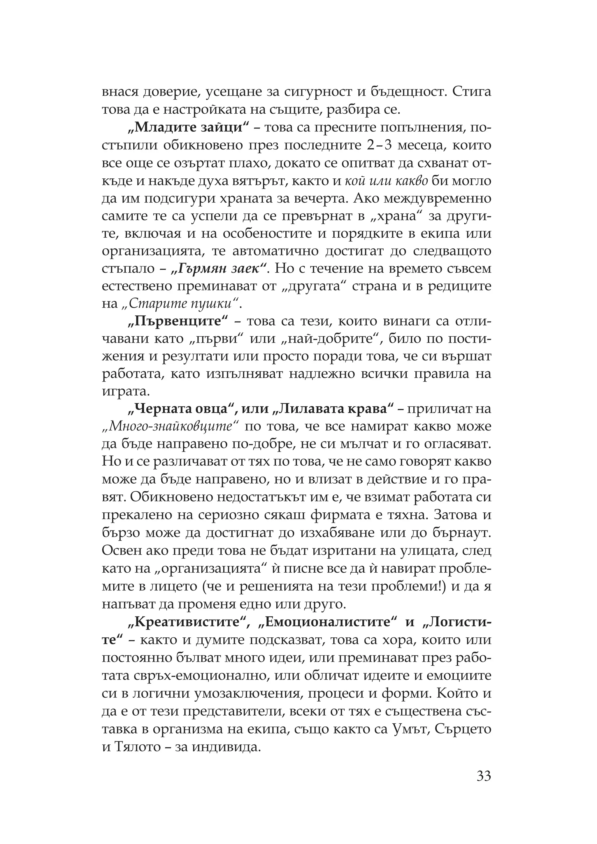 33
внася доверие, усещане за сигурност и бъдещност. тига
това да е настройката на същите, разбира се.
„ ладите зайци“ – това са пресните попълнения, по-
стъпили обикновено през последните 2–3 месеца, които
все още се озъртат плахо, докато се опитват да схванат от-
къде и накъде духа вятърът, както и кой или какво би могло
да им подсигури храната за вечерта. Ако междувременно
самите те са успели да се превърнат в „храна“ за други-
те, включая и на особеностите и порядките в екипа или
организацията, те автоматично достигат до следващото
стъпало – „Гърмян заек“. о с течение на времето съвсем
естествено преминават от „другата“ страна и в редиците
на „ тарите пушки“.
„ ървенците“ – това са тези, които винаги са отли-
чавани като „първи“ или „най-добрите“, било по пости-
жения и резултати или просто поради това, че си вършат
работата, като изпълняват надлежно всички правила на
играта.
„ ерната овца“, или „ илавата крава“ – приличат на
„ ного-знайковците“ по това, че все намират какво може
да бъде направено по-добре, не си мълчат и го огласяват.
о и се различават от тях по това, че не само говорят какво
може да бъде направено, но и влизат в действие и го пра-
вят. бикновено недостатъкът им е, че взимат работата си
прекалено на сериозно сякаш фирмата е тяхна. Затова и
бързо може да достигнат до изхабяване или до бърнаут.
свен ако преди това не бъдат изритани на улицата, след
като на „организацията“ и` писне все да и` навират пробле-
мите в лицето (че и решенията на тези проблеми!) и да я
напъват да променя едно или друго.
„ реативистите“, „Емоционалистите“ и „ огисти-
те“ – както и думите подсказват, това са хора, които или
постоянно бълват много идеи, или преминават през рабо-
тата свръх-емоционално, или обличат идеите и емоциите
си в логични умозаключения, процеси и форми. ойто и
да е от тези представители, всеки от тях е съществена със-
тавка в организма на екипа, също както са мът, ърцето
и ялото – за индивида.
 