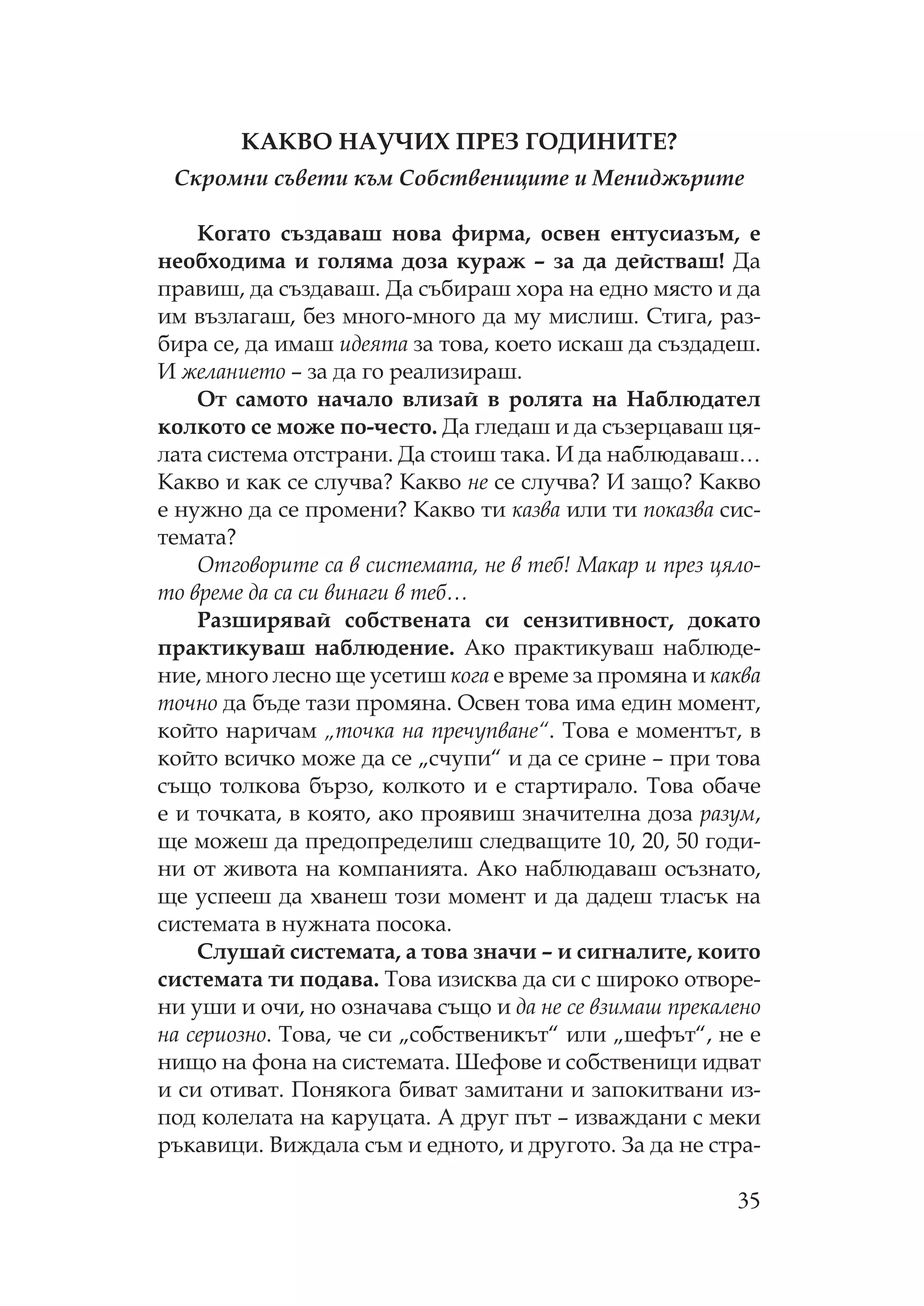 35
А В А И ЕЗ Г ДИ И Е?
Скромни съвети към Собствениците и Мениджърите
огато създаваш нова фирма, освен ентусиазъм, е
необходима и голяма доза кураж – за да действаш! Да
правиш, да създаваш. Да събираш хора на едно място и да
им възлагаш, без много-много да му мислиш. тига, раз-
бира се, да имаш идеята за това, което искаш да създадеш.
И желанието – за да го реализираш.
т самото начало влизай в ролята на аблюдател
колкото се може по-често. Да гледаш и да съзерцаваш ця-
лата система отстрани. Да стоиш така. И да наблюдаваш…
акво и как се случва? акво не се случва? И защо? акво
е нужно да се промени? акво ти казва или ти показва сис-
темата?
тговорите са в системата, не в теб! акар и през цяло-
то време да са си винаги в теб…
азширявай собствената си сензитивност, докато
практикуваш наблюдение. Ако практикуваш наблюде-
ние, много лесно ще усетиш кога е време за промяна и каква
точно да бъде тази промяна. свен това има един момент,
който наричам „точка на пречупване“. ова е моментът, в
който всичко може да се „счупи“ и да се срине – при това
също толкова бързо, колкото и е стартирало. ова обаче
е и точката, в която, ако проявиш значителна доза разум,
ще можеш да предопределиш следващите 10, 20, 50 годи-
ни от живота на компанията. Ако наблюдаваш осъзнато,
ще успееш да хванеш този момент и да дадеш тласък на
системата в нужната посока.
лушай системата, а това значи – и сигналите, които
системата ти подава. ова изисква да си с широко отворе-
ни уши и очи, но означава също и да не се взимаш прекалено
на сериозно. ова, че си „собственикът“ или „шефът“, не е
нищо на фона на системата. ефове и собственици идват
и си отиват. онякога биват замитани и запокитвани из-
под колелата на каруцата. А друг път – изваждани с меки
ръкавици. Виждала съм и едното, и другото. За да не стра-
 