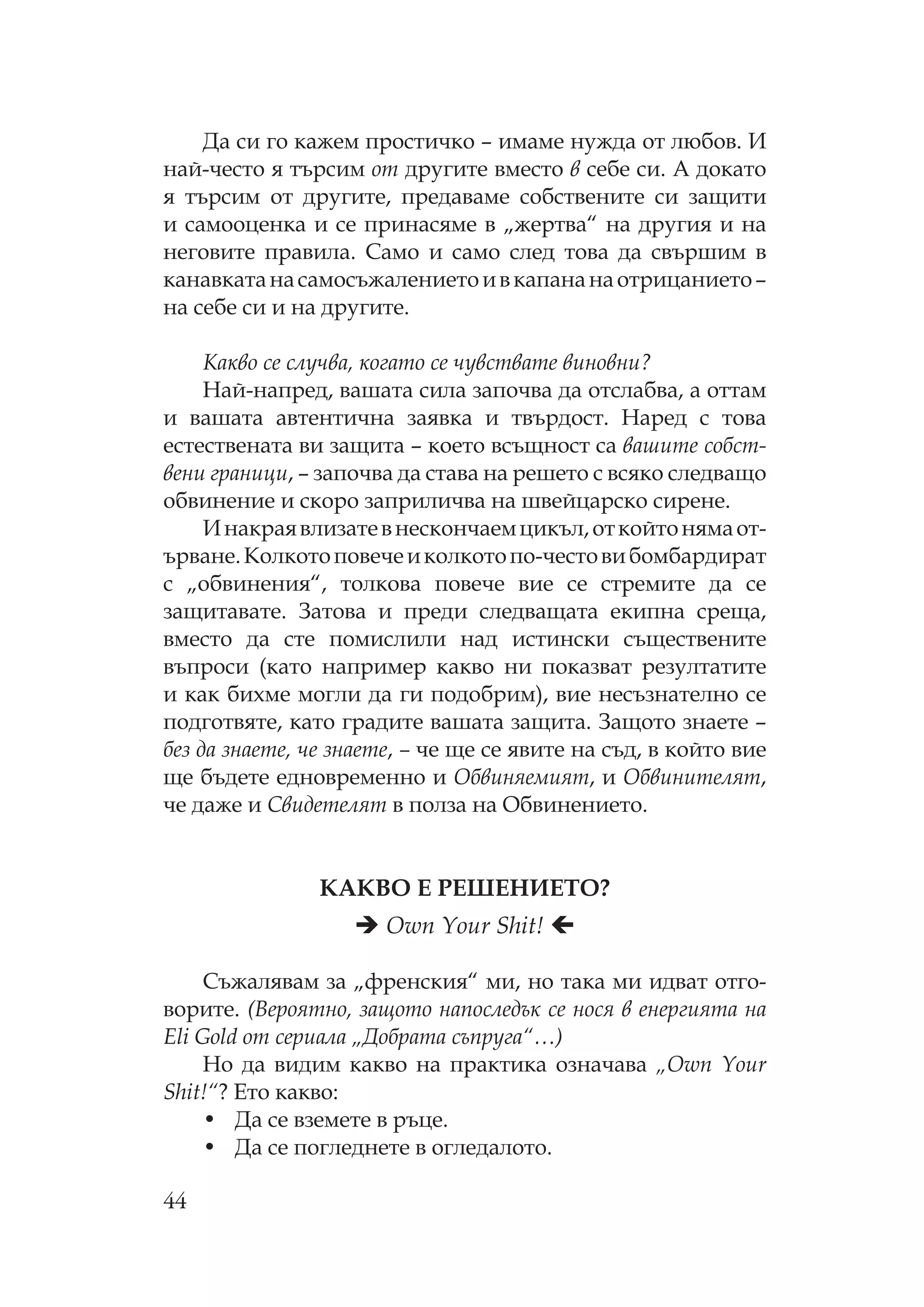 44
Да си го кажем простичко – имаме нужда от любов. И
най-често я търсим от другите вместо в себе си. А докато
я търсим от другите, предаваме собствените си защити
и самооценка и се принасяме в „жертва“ на другия и на
неговите правила. амо и само след това да свършим в
канавкатанасамосъжалениетоивкапананаотрицанието–
на себе си и на другите.
акво се случва, когато се чувствате виновни?
ай-напред, вашата сила започва да отслабва, а оттам
и вашата автентична заявка и твърдост. аред с това
естествената ви защита – което всъщност са вашите собст-
вени граници, – започва да става на решето с всяко следващо
обвинение и скоро заприличва на швейцарско сирене.
Инакраявлизатевнескончаемцикъл,откойтонямаот-
ърване. олкотоповечеиколкотопо-честовибомбардират
с „обвинения“, толкова повече вие се стремите да се
защитавате. Затова и преди следващата екипна среща,
вместо да сте помислили над истински съществените
въпроси (като например какво ни показват резултатите
и как бихме могли да ги подобрим), вие несъзнателно се
подготвяте, като градите вашата защита. Защото знаете –
без да знаете, че знаете, – че ще се явите на съд, в който вие
ще бъдете едновременно и бвиняемият, и бвинителят,
че даже и видетелят в полза на бвинението.
А В Е Е Е ИЕ ?
Own Your Shit!
ъжалявам за „френския“ ми, но така ми идват отго-
ворите. (Вероятно, защото напоследък се нося в енергията на
Eli Gold от сериала „Добрата съпруга“…)
о да видим какво на практика означава „Own Your
Shit!“? Ето какво:
• Да се вземете в ръце.
• Да се погледнете в огледалото.
 