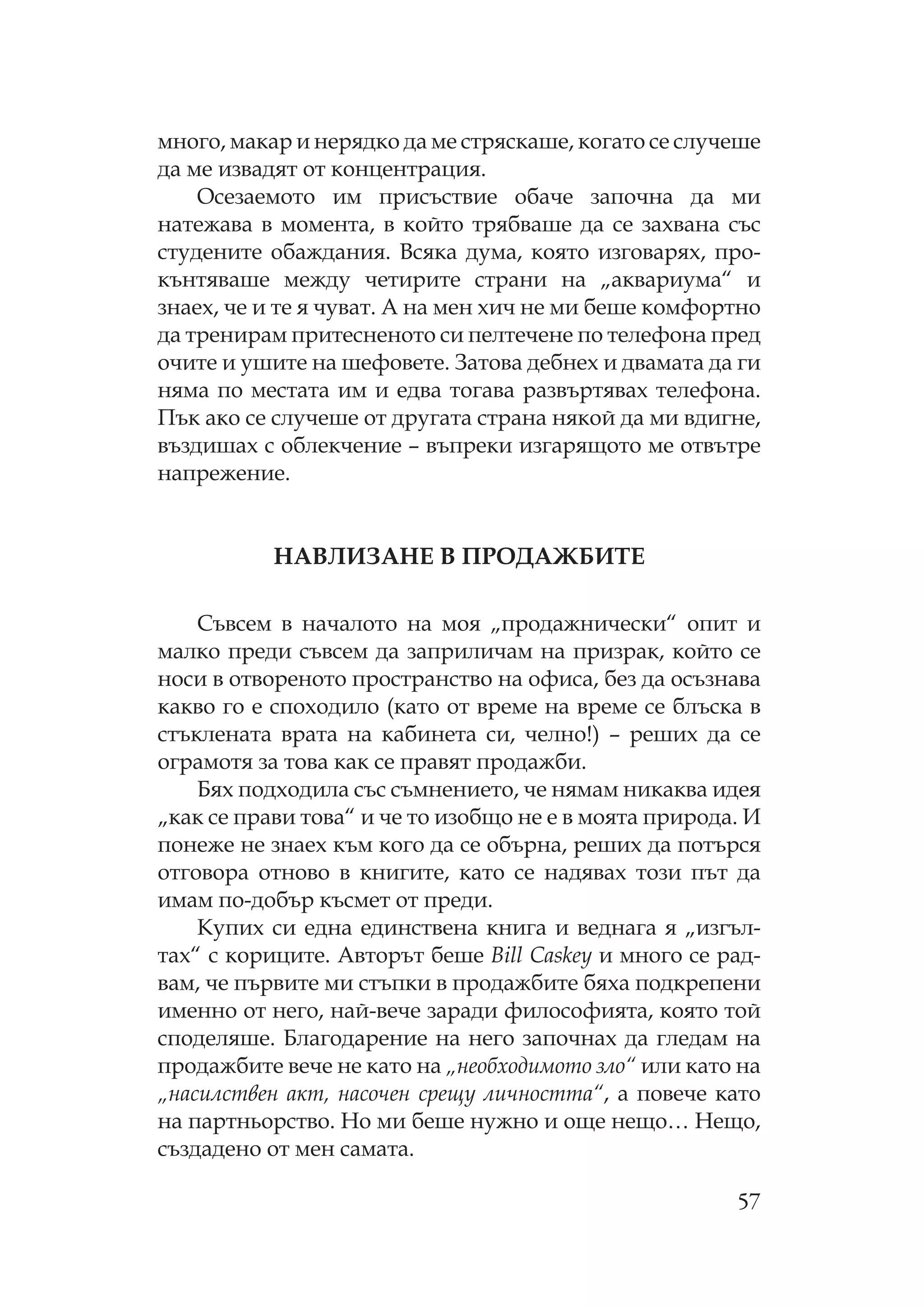 57
много, макар и нерядко да ме стряскаше, когато се случеше
да ме извадят от концентрация.
сезаемото им присъствие обаче започна да ми
натежава в момента, в който трябваше да се захвана със
студените обаждания. Всяка дума, която изговарях, про-
кънтяваше между четирите страни на „аквариума“ и
знаех, че и те я чуват. А на мен хич не ми беше комфортно
да тренирам притесненото си пелтечене по телефона пред
очите и ушите на шефовете. Затова дебнех и двамата да ги
няма по местата им и едва тогава развъртявах телефона.
ък ако се случеше от другата страна някой да ми вдигне,
въздишах с облекчение – въпреки изгарящото ме отвътре
напрежение.
АВ ИЗА Е В ДАЖБИ Е
ъвсем в началото на моя „продажнически“ опит и
малко преди съвсем да заприличам на призрак, който се
носи в отвореното пространство на офиса, без да осъзнава
какво го е споходило (като от време на време се блъска в
стъклената врата на кабинета си, челно!) – реших да се
ограмотя за това как се правят продажби.
Бях подходила със съмнението, че нямам никаква идея
„как се прави това“ и че то изобщо не е в моята природа. И
понеже не знаех към кого да се обърна, реших да потърся
отговора отново в книгите, като се надявах този път да
имам по-добър късмет от преди.
упих си една единствена книга и веднага я „изгъл-
тах“ с кориците. Авторът беше Bill Caskey и много се рад-
вам, че първите ми стъпки в продажбите бяха подкрепени
именно от него, най-вече заради философията, която той
споделяше. Благодарение на него започнах да гледам на
продажбите вече не като на „необходимото зло“ или като на
„насилствен акт, насочен срещу личността“, а повече като
на партньорство. о ми беше нужно и още нещо… ещо,
създадено от мен самата.
 