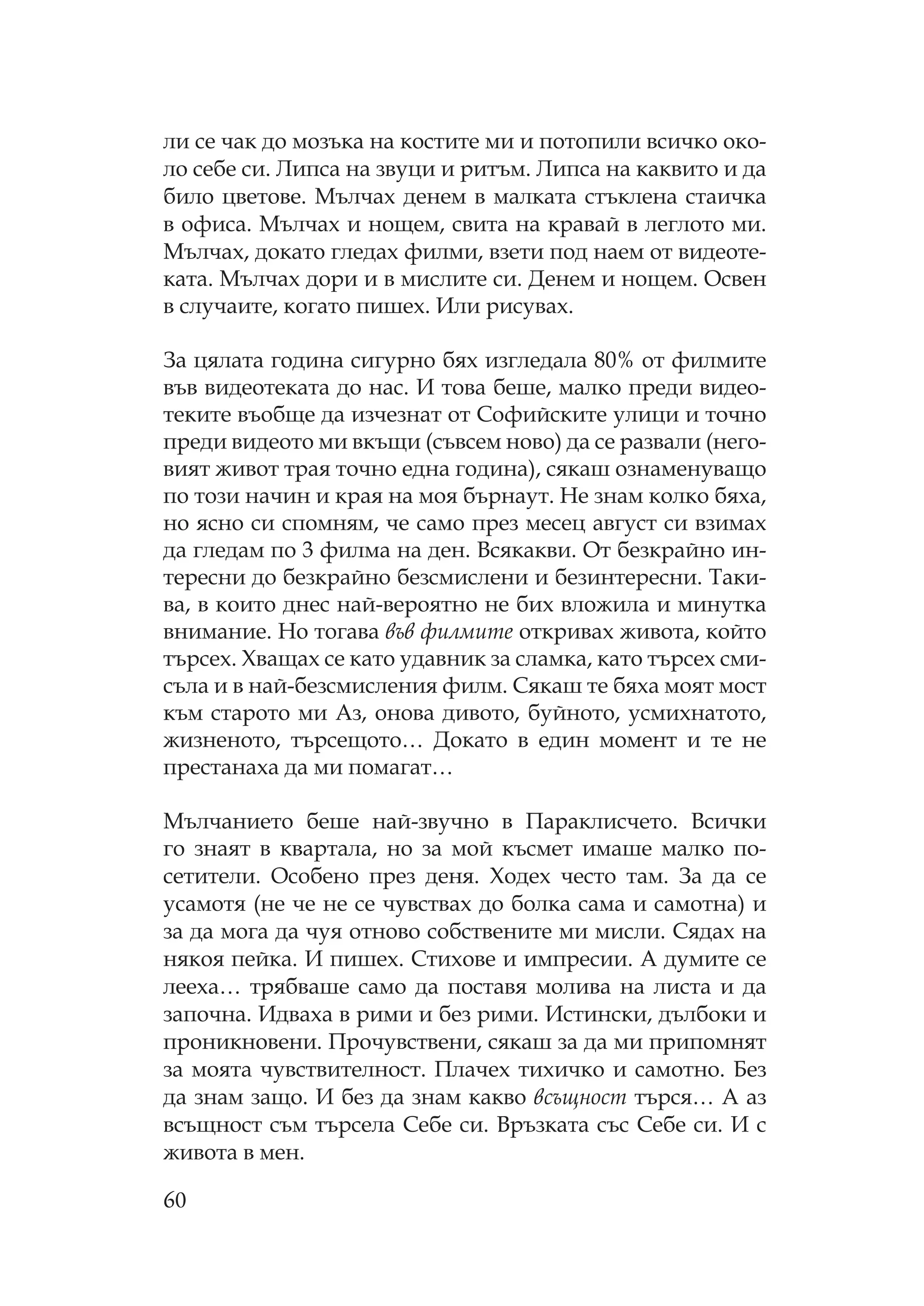 60
ли се чак до мозъка на костите ми и потопили всичко око-
ло себе си. ипса на звуци и ритъм. ипса на каквито и да
било цветове. ълчах денем в малката стъклена стаичка
в офиса. ълчах и нощем, свита на кравай в леглото ми.
ълчах, докато гледах филми, взети под наем от видеоте-
ката. ълчах дори и в мислите си. Денем и нощем. свен
в случаите, когато пишех. Или рисувах.
За цялата година сигурно бях изгледала 80% от филмите
във видеотеката до нас. И това беше, малко преди видео-
теките въобще да изчезнат от офийските улици и точно
преди видеото ми вкъщи (съвсем ново) да се развали (него-
вият живот трая точно една година), сякаш ознаменуващо
по този начин и края на моя бърнаут. е знам колко бяха,
но ясно си спомням, че само през месец август си взимах
да гледам по 3 филма на ден. Всякакви. т безкрайно ин-
тересни до безкрайно безсмислени и безинтересни. аки-
ва, в които днес най-вероятно не бих вложила и минутка
внимание. о тогава във филмите откривах живота, който
търсех. ващах се като удавник за сламка, като търсех сми-
съла и в най-безсмисления филм. якаш те бяха моят мост
към старото ми Аз, онова дивото, буйното, усмихнатото,
жизненото, търсещото… Докато в един момент и те не
престанаха да ми помагат…
ълчанието беше най-звучно в араклисчето. Всички
го знаят в квартала, но за мой късмет имаше малко по-
сетители. собено през деня. одех често там. За да се
усамотя (не че не се чувствах до болка сама и самотна) и
за да мога да чуя отново собствените ми мисли. ядах на
някоя пейка. И пишех. тихове и импресии. А думите се
лееха… трябваше само да поставя молива на листа и да
започна. Идваха в рими и без рими. Истински, дълбоки и
проникновени. рочувствени, сякаш за да ми припомнят
за моята чувствителност. лачех тихичко и самотно. Без
да знам защо. И без да знам какво всъщност търся… А аз
всъщност съм търсела ебе си. Връзката със ебе си. И с
живота в мен.
 