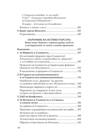 10
5. Емоциите показват, че сме живи!
Е=mC2 ~ Емоциите изразяват движението
на Енергията в атерията ~
И накрая... За илата на съзнаването
Всичко е и лично, и не е...................................................... 281
9. раят преди ачалото...................................................... 285
етроспекция ........................................................................ 287
А И А И И - А А
Нещо като сборник с научени уроци, модели
и инструменти за лични и екипни практики
Въведение.................................................................................. 295
1. За ормите и ъщността................................................. 297
е поставяйте формите пред ъщността!
Встъпителни съвети за преодоляване на „формите“
и за ъздаване от ъщността .............................................. 297
озволете на ъщността да (пре)създава формата:
репоръки към ениджърите............................................... 303
В заключение за формите и ъщността ........................ 332
2. В ърцето на взаимоотношенията
и за ърцето във взаимоотношенията........................ 336
свободете се от „формите“ на другите
и следвайте собствения си път: Историята на Алекс... 342
ениджъри, вярвайте в хората си! ................................. 350
арадоксът на доверието: В три лични
истории от Времето и ространството .......................... 353
3. ДА на онфликта............................................................ 368
4. За Истината в ъщността и за янката
в слепите петна .................................................................. 386
За дарбите от ъщността................................................... 389
рактики за разкриване на уникалните ви дарби ..... 393
Истината ще те освободи...
освен ако преди това не те разкъса.................................. 398
За изкуството на манипулациите.................................... 404
братно в ветлината на Истината................................ 421
 