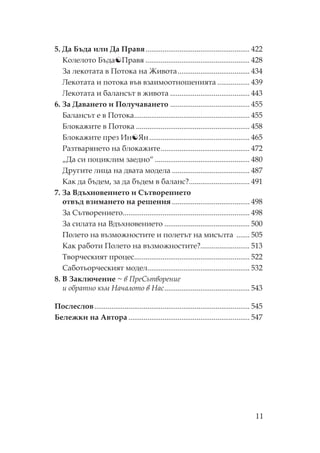 11
5. Да Бъда или Да равя....................................................... 422
олелото Бъда равя ....................................................... 428
За лекотата в отока на Живота...................................... 434
екотата и потока във взаимоотношенията ................. 439
екотата и балансът в живота .......................................... 443
6. За Даването и олучаването .......................................... 455
Балансът е в отока............................................................. 455
Блокажите в отока ............................................................ 458
Блокажите през Ин Ян..................................................... 465
азтварянето на блокажите............................................... 472
„Да си поциклим заедно“ .................................................. 480
Другите лица на двата модела ......................................... 487
ак да бъдем, за да бъдем в баланс?................................ 491
7. За Вдъхновението и ътворението
отвъд взимането на решения ......................................... 498
За ътворението................................................................... 498
За силата на Вдъхновението ............................................. 500
олето на възможностите и полетът на мисълта ....... 505
ак работи олето на възможностите?.......................... 513
ворческият процес............................................................. 522
аботьорческият модел...................................................... 532
8. В Заключение ~ в ре ътворение
и обратно към ачалото в ас............................................. 543
ослеслов.................................................................................. 545
Бележки на Автора ................................................................ 547
 
