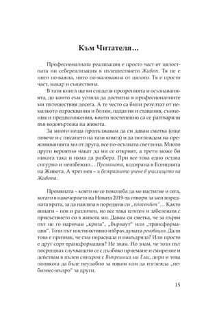 15
ъм итателя…
рофесионалната реализация е просто част от цялост-
ната ни себереализация в пътешествието Живот. я не е
нито по-важна, нито по-маловажна от цялото. я е просто
част, макар и съществена.
В тази книга ще ви споделя прозренията и осъзнавани-
ята, до които съм успяла да достигна в професионалните
ми пътешествия досега. А те често са били резултат от не-
малкото одрасквания и болки, падания и ставания, съмне-
ния и предположения, които постепенно са се разтваряли
във водовъртежа на живота.
За много неща продължавам да си давам сметка (още
повече и с писането на тази книга) и да поглеждам на пре-
живяванията ми от друга, все по-осъзната светлина. ного
други вероятно чакат да ми се открият, а трети може би
никога така и няма да разбера. ри все това едно остава
сигурно и неизбежно… ромяната, кодирана в Есенцията
на Живота. А чрез нея – и безкрайното учене в училището на
Живота.
ромяната – която не се поколеба да ме настигне и сега,
когато в навечерието на овата 2019-та отвори за мен поред-
ната врата, за да навляза в поредния си „reinvention“… акто
винаги – нов и различен, но все така плътен и забележим с
присъствието си в живота ми. Давам си сметка, че за първи
път не го наричам „криза“, „бърнаут“ или „трансформа-
ция“. ози път инстинктивно избрах думата реновация. Дали
това е признак, че съм пораснала и помъдряла? Или просто
е друг сорт трансформация? е знам. о знам, че този път
посрещнах случващото се с дълбоко приемане и смирение и
действам в пълен синхрон с Вътрешния ми Глас, дори и това
понякога да бъде неудобно за някои или да изглежда „не-
бизнес-мъдро“ за други.
 