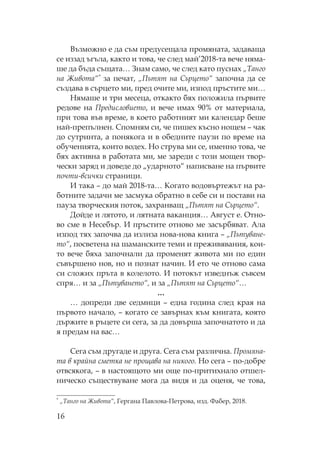 16
Възможно е да съм предусещала промяната, задаваща
се иззад ъгъла, както и това, че след май’2018-та вече няма-
ше да бъда същата… Знам само, че след като пуснах „ анго
на Живота“* за печат, „ ътят на ърцето“ започна да се
създава в сърцето ми, пред очите ми, изпод пръстите ми…
ямаше и три месеца, откакто бях положила първите
редове на редисловието, и вече имах 90% от материала,
при това във време, в което работният ми календар беше
най-препълнен. помням си, че пишех късно нощем – чак
до сутринта, а понякога и в обедните паузи по време на
обученията, които водех. о струва ми се, именно това, че
бях активна в работата ми, ме зареди с този мощен твор-
чески заряд и доведе до „ударното“ написване на първите
почти-всички страници.
И така – до май 2018-та… огато водовъртежът на ра-
ботните задачи ме засмука обратно в себе си и постави на
пауза творческия поток, захранващ „ ътят на ърцето“.
Дойде и лятото, и лятната ваканция… Август е. тно-
во сме в есебър. И пръстите отново ме засърбяват. Ала
изпод тях започва да излиза нова-нова книга – „ ътуване-
то“, посветена на шаманските теми и преживявания, кои-
то вече бяха започнали да променят живота ми по един
съвършено нов, но и познат начин. И ето че отново сама
си сложих пръта в колелото. И потокът изведнъж съвсем
спря… и за „ ътуването“, и за „ ътят на ърцето“…
…
… допреди две седмици – една година след края на
първото начало, – когато се завърнах към книгата, която
държите в ръцете си сега, за да довърша започнатото и да
я предам на вас…
ега съм другаде и друга. ега съм различна. ромяна-
та в крайна сметка не прощава на никого. о сега – по-добре
отвсякога, – в настоящото ми още по-притихнало отшел-
ническо съществуване мога да видя и да оценя, че това,
* „ анго на Живота“, Гергана авлова- етрова, изд. абер, 2018.
 