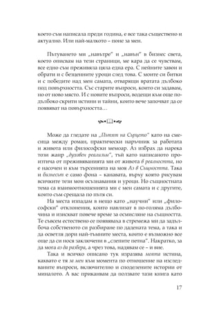 17
което съм написала преди година, е все така съществено и
актуално. Или най-малкото – поне за мен.
ътуването ми „навътре“ и „навън“ в бизнес света,
което описвам на тези страници, ме кара да се чувствам,
все едно съм преживяла цяла една ера. нейните завои и
обрати и с безценните уроци след това. моите си битки
и с победите над мен самата, отварящи вратата дълбоко
под повърхността. ъс старите въпроси, които си задавам,
но от ново място. И с новите въпроси, водещи към още по-
дълбоко скрити истини и тайни, които вече започват да се
появяват на повърхността…
оже да гледате на „ ътят на ърцето“ като на сме-
сица между роман, практически наръчник за работата
и живота или философски мемоар. Аз избрах да нарека
този жанр „духовен реализъм“, тъй като написаното про-
изтича от преживяванията ми от живота в реалността, но
е насочен и към търсенията на моя Аз в ъщността. ака
и бизнесът е само фона – канавата, върху която рисувам
всичките тези мои осъзнавания и уроци. о същностната
тема са взаимоотношенията ми с мен самата и с другите,
които съм срещала по пътя си.
а места изпадам в нещо като „научни“ или „фило-
софски“ отклонения, които навлизат в по-голяма дълбо-
чина и изискват повече време за осмисляне на същността.
е съвсем естествено се появяваха в стремежа ми да задъл-
боча собственото си разбиране по дадената тема, а така и
да осветля дори най-тъмните места, които е възможно все
още да си нося заключени в „слепите петна“. акратко, за
да мога аз да разбера, а чрез това, надявам се – и вие.
ака и всичко описано тук изразява моята истина,
каквато е тя за мен към момента по отношение на изслед-
ваните въпроси, включително и споделените истории от
миналото. А вас приканвам да ползвате тази книга като
 