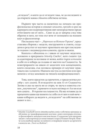 18
„огледало“, в което да се огледате така, че да изследвате и
да откриете каква е вашата собствена истина.
ървите три части са посветени на личната ми про-
фесионална история и описват началото, прехода и края на
кариерата ми в корпоративния свят непосредствено преди
оттеглянето ми от него… амо за да се завърна след това
обратно в него, но този път вече от позицията на външен
коуч и фасилитатор.
оследната част – „ аръчник на Истино- ърсача“, пред-
ставлява сборник с модели, инструменти и съвети, създа-
дени в резултат от коучинг практиката ми през последни-
те години с индивидуални клиенти, групи и екипи.
нигата е обогатена и с някои от коучинг моделите,
заложени в програмата Intunity Coaches*, като същите тук
са адаптирани за ползване от всеки, който търси истината
в себе си и избира да създава от мястото на ъщността. За
илюстрирането на някои от моделите или концепциите,
които споделям, съм ползвала примери от коучинг прак-
тиката ми с клиенти. Имената им тук са спестени или про-
менени с оглед запазване на тяхната конфиденциалност.
ова, което предстои да прочетете, е преди всичко раз-
говор с мен самата. В огледалото на моя Аз от ъщността.
Затова и ако на места ви се стори, че звуча в известна сте-
пен „поучително“, приемете го като изговор от Аза ми към
мен самата… В търсене на същността. а вас оставям да си
прецените какво ще вземете със себе си от мен и най-вече –
какво избирате да видите в „огледалото“ на собствения си
живот и път…
* Intunity Coaches® (www.intunitycoaches.com) е собствена програма за
обучение по трансформационен коучинг, която интегрира източна-
та философия и западното мислене ведно. ъздадохме тази програма
заедно с моя партньор (и понастоящем съпруг) ламен етров. ове-
че за вълшебния процес по нейното сътворяване можете да прочетете
в книгата ми „ анго на Живота“.
 
