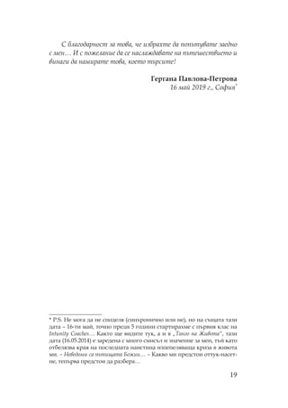 19
благодарност за това, че избрахте да попътувате заедно
с мен… И с пожелание да се наслаждавате на пътешествието и
винаги да намирате това, което търсите!
Гергана авлова- етрова
16 май 2019 г., офия*
* P.S. е мога да не споделя (синхронично или не), но на същата тази
дата – 16-ти май, точно преди 5 години стартирахме с първия клас на
Intunity Coaches… акто ще видите тук, а и в „ анго на Живота“, тази
дата (16.05.2014) е заредена с много смисъл и значение за мен, тъй като
отбелязва края на последната наистина изпепеляваща криза в живота
ми. – еведоми са пътищата Божии… – акво ми предстои оттук-насет-
не, тепърва предстои да разбера…
 