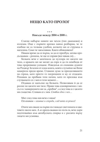 21
Е А Г
* * *
якъде между 2004 и 2008 г.
лагам набързо новите ми чехли (тип джапанки) и
излизам. ще с първите крачки навън разбирам, че те
изобщо не са толкова удобни, колкото ми се струваха в
магазина. амо че закъснявам. акто обикновено!
ямам време да се върна, за да се преобуя, затова про-
дължавам – решена, че ще се справя (все някак си)…
Болката вече е започнала да пулсира по цялото ми
тяло, а краката ми ме молят да спра и да ги освободя от
това прорязващо усещане. Изведнъж си спомням думите
на оджър Зелазни от една книга, която случайно ме беше
намерила преди време. таваше дума за преодоляването
на страха, като просто го посрещнеш и му се отдадеш.
ешавам да пробвам този начин, като го приложа към
случващото се с мен в този момент…
тдавам се напълно на болката. озволявам и` да се
разлее по цялото ми тяло. равя това едновременно с ми-
съл и с намерението ми за „пробив“, а след това и с цялото
ми същество. ливам се с нея. тавам едно с нея…
иг след това нея вече е няма!
съзнавам – нямаше и секунди, след като го реших!
чите ми сякаш за първи път виждат светлината и цве-
товете около мен. А аз продължавам по пътя си, вече дори
подтичвайки към автобусната спирка и с разлята върху
лицето ми усмивка.
 