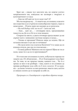 23
Брат ми – сякаш чул мислите ми, но повече усетил
напрежението ми, изведнъж ме заговаря с твърдост и
категоричност в гласа:
– Ама на теб май не ти се ходи там? А?
ълча насреща му… А лицето ми, осъзнавам, и цялото
ми същество са се сгърчили в невъобразим тормоз, страх и
нежелание… И вече дори ми напира да се разплача.
– а теб въобще ходи ли ти се? – пита ме той.
– Ами… май не… – отговарям вяло, преценявайки
тежестта на Да-то и е-то в този момент.
пирам на място, а двата отговора продължават да ме
дърпат като с невидими ластици напред и назад…
– огава се връщаме! икъде няма да ходиш. е си
останеш вкъщи и тук ще си почиваш!
– о нали вече съм платила билетите? А и защо да си
взимам отпуск, ако ще си стоя вкъщи…
– Голяма работа! айната им на парите! ом не ти се
ходи, защо ти е да си го причиняваш?!
И в този миг осъзнавам сълзите, избухнали горещи по
лицето ми. т облекчение… И от благодарност към брат
ми. За това, че ме приема такава, каквато съм… е го е
грижа за мен и ме разбира – така, както аз не успявам да
проявя разбиране към себе си в този момент. И за кура-
жа – да вземе точното за мен решение, вместо мен, когато
аз нямам силите да го направя за себе си.
регръщам го с благодарност и тръгваме обратно нагоре.
 