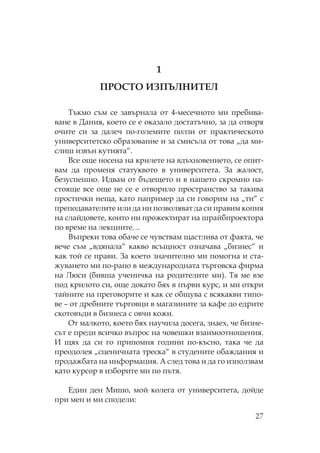 27
1
ИЗ И Е
ъкмо съм се завърнала от 4-месечното ми пребива-
ване в Дания, което се е оказало достатъчно, за да отворя
очите си за далеч по-големите ползи от практическото
университетско образование и за смисъла от това „да ми-
слиш извън кутията“.
Все още носена на крилете на вдъхновението, се опит-
вам да променя статуквото в университета. За жалост,
безуспешно. Идвам от бъдещето и в нашето скромно на-
стояще все още не се е отворило пространство за такива
простички неща, като например да си говорим на „ти“ с
преподавателите или да ни позволяват да си правим копия
на слайдовете, които ни прожектират на шрайбпроектора
по време на лекциите…
Въпреки това обаче се чувствам щастлива от факта, че
вече съм „вдянала“ какво всъщност означава „бизнес“ и
как той се прави. За което значително ми помогна и ста-
жуването ми по-рано в международната търговска фирма
на юси (бивша ученичка на родителите ми). я ме взе
под крилото си, още докато бях в първи курс, и ми откри
тайните на преговорите и как се общува с всякакви типо-
ве – от дребните търговци в магазините за кафе до едрите
скотовъди в бизнеса с овчи кожи.
т малкото, което бях научила досега, знаех, че бизне-
сът е преди всичко въпрос на човешки взаимоотношения.
И щях да си го припомня години по-късно, така че да
преодолея „сценичната треска“ в студените обаждания и
продажбата на информация. А след това и да го използвам
като курсор в изборите ми по пътя.
Един ден ишо, мой колега от университета, дойде
при мен и ми сподели:
 