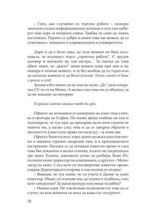 28
– Гиго, ако случайно си търсиш работа – наскоро
започнах в една информационна агенция и сега там наби-
рат още хора за нощната смяна. рябва ти само да знаеш
английски. арите са добри и освен това ще можеш да го
съчетаваш с лекциите и упражненията в университета.
Дори и да е било така, до този момент не бяха осъз-
навала, че всъщност търся „сериозна работа“. трудов
договор и всичките му там екстри… За сметка на това
обаче знаех, че „моето“ нещо винаги идва при мен и ме
намира в точния момент, и то без въобще да го търся или
да полагам каквито и да било усилия. очно, както се беше
случило и сега!
Затова и без много да му мисля, казах „Да“, като изпра-
тих CV-то си на ишо. А малко след това ми се обадиха, за
да ме поканят на интервю.
В крайна сметка нямаше какво да губя.
фисът на агенцията се намираше на една тиха улич-
ка в центъра на офия. о онова време изобщо не съм и
подозирала, че тук щях да прекарам цели осем години от
живота ми, а малко след това и да се завърна обратно в
околността (само една пряка по-надолу) – за нови две.
фисът беше пълен с хора, които жужаха като пчелич-
ки в някакъв странно подреден хаос и в приповдигнато
настроение. аложи се да почакам известно време и след
това бях поканена в малка стаичка, където ме посрещнаха
две дами. Едната, доколкото успях да разбера, беше Из-
пълнителният директор на компанията, а другата – ени-
джър на екип. лед като си поговорихме известно време,
накрая Директорката отправи и последния си въпрос:
– Виждам, че тук пише, че си учила в Дания за един
семестър. Имаш ли планове пак да ходиш в чужбина, след
като завършиш? За магистратура или нещо подобно?
– ямам идея. е изключвам възможността това да се
случи, но към момента не мога да кажа със сигурност.
 