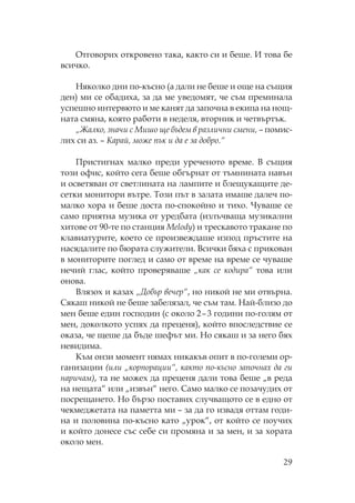 29
тговорих откровено така, както си и беше. И това бе
всичко.
яколко дни по-късно (а дали не беше и още на същия
ден) ми се обадиха, за да ме уведомят, че съм преминала
успешно интервюто и ме канят да започна в екипа на нощ-
ната смяна, която работи в неделя, вторник и четвъртък.
„Жалко, значи с ишо ще бъдем в различни смени, – помис-
лих си аз. – арай, може пък и да е за добро.“
ристигнах малко преди уреченото време. В същия
този офис, който сега беше обгърнат от тъмнината навън
и осветяван от светлината на лампите и блещукащите де-
сетки монитори вътре. ози път в залата имаше далеч по-
малко хора и беше доста по-спокойно и тихо. уваше се
само приятна музика от уредбата (излъчваща музикални
хитове от 90-те по станция Melody) и трескавото тракане по
клавиатурите, което се произвеждаше изпод пръстите на
насядалите по бюрата служители. Всички бяха с прикован
в мониторите поглед и само от време на време се чуваше
нечий глас, който проверяваше „как се кодира“ това или
онова.
Влязох и казах „Добър вечер“, но никой не ми отвърна.
якаш никой не беше забелязал, че съм там. ай-близо до
мен беше един господин (с около 2–3 години по-голям от
мен, доколкото успях да преценя), който впоследствие се
оказа, че щеше да бъде шефът ми. о сякаш и за него бях
невидима.
ъм онзи момент нямах никакъв опит в по-големи ор-
ганизации (или „корпорации“, както по-късно започнах да ги
наричам), та не можех да преценя дали това беше „в реда
на нещата“ или „извън“ него. амо малко се позачудих от
посрещането. о бързо поставих случващото се в едно от
чекмеджетата на паметта ми – за да го извадя оттам годи-
на и половина по-късно като „урок“, от който се поучих
и който донесе със себе си промяна и за мен, и за хората
около мен.
 