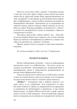 30
каза се, че не само аз бях „новата“. тартирах заедно
с още пет или шест други човека, които (също като мен)
имаха бегла представа какво беше предназначението на
това „кодиране“ и как щяхме да използваме онези чарша-
фи с информация, с които ни бяха запознали по време на
въвеждащото обучение. Започнахме да се опознаваме на
терасата навън, докато чакахме някой отвътре да ни по-
вика за старта. И веднага разбрах, че повечето от „новите“
са колеги от университета и даже се познаваха с някои от
служителите в отдела.
Изглежда, само аз бях „новата-новата“ тук… ова оба-
че не ми попречи бързо да се сдружа с тях и също толкова
бързо да навляза в спецификата на работата, а скоро след
това и да достигна до „сърцето“ на екипа…
росто защото цяла се отдадох в това ново взаимоот-
ношение.
е след дълго разбрах и това „кой кой е“ в общността.
И Е В Е И А
огато наблюдаваш отстрани – стига да наблюдаваш
достатъчно дълго и в любопитство, – би могъл лесно да
уловиш различните закономерности, взаимодействия и
взаимовръзки, както и задкулисното разпределение на
ролите отвъд формалните титли.
ака и аз, в резултат от опита ми със и във малки, големи
и още по-големи екипи, успях да установя, че в съставките
на един екип винаги има от следните представители:
„ ефът“ – стандартно това е човекът, комуто е да-
дена титла, за да „управлява“ тази съвкупност от хора.
о който повече се грижи за управлението на процесите
и спазването на процедурите и правилата, и чак тогава
(евентуално) – за хората. ного често той е „шеф“ само на
думи и титла и само донякъде – като въздействие, поради
което е възможно да се допитва до стандартните методи за
 