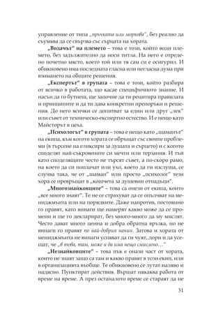31
управление от типа „пръчката или моркова“, без реално да
съумява да се свързва със сърцата на хората.
„Водачът“ на племето – това е този, който води пле-
мето, без задължително да носи титла. а него е отреде-
но почетно място, което той или тя сам си е осигурил. И
обикновено има последната гласна или негласна дума при
взимането на общите решения.
„Експертът“ в групата – това е този, който разбира
от всичко в работата, що касае специфичното знание. И
насън да го бутнеш, ще започне да ти рецитира правилата
и принципите и да ти дава конкретни препоръки и реше-
ния. До него всички се допитват за един или друг „лек“
или съвет от техническо-експертно естество. И е нещо като
айсторът в цеха.
„ сихологът“ в групата – това е нещо като „шаманът“
на екипа, към когото хората се обръщат със своите пробле-
ми (в търсене на еликсири за душата и сърцето) и с когото
споделят най-съкровените си мечти или терзания. И тъй
като споделящите често не търсят съвет, а по-скоро рамо,
на което да си поплачат или ухо, което да ги изслуша, се
случва така, че от „шаман“ или просто „психолог“ тези
хора се превръщат в „кошчета за душевни отпадъци“.
„ ногознайковците“ – това са онези от екипа, които
„все много знаят“. е не се страхуват да се опълчват на ме-
ниджмънта или на порядките. Даже напротив, постоянно
го правят, като винаги ще намерят какво може да се про-
мени и ще го декларират, без много-много да му мислят.
есто дават много ценна и добра обратна връзка, но не
винаги го правят по най-добрия начин. Затова и хората от
мениджмънта не винаги успяват да ги чуят, дори и да усе-
щат, че „в това, там, може и да има нещо смислено…“
„ езнайковците“ – това пък е онази част от хората,
които не знаят защо са там и какво правят в този екип, или
в организацията въобще. е обикновено се лутат наляво и
надясно. унктират действия. Вършат някаква работа от
време на време. А през останалото време се стараят да не
 