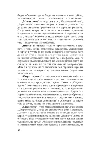 32
бъдат забелязани, да не би да им възложат повече работа,
или пък се чудят с какво странично нещо да се занимаят.
„ рънкачите“ – за разлика от „ ного-знайковците“,
„ рънкачите“ никога не говорят по същество, камо ли пък
да дават смислени предложения или сериозни решения.
ъщественото при тях се състои в постоянното мрънкане
и проявата на лична неудовлетвореност. А стремежът им
е да „заразят“ колкото се може повече хора, които след
това да приобщят към хоровото си изпълнение. росто ей
така – защото това им е работата.
„ утът“ в групата – това е парти-животното в гру-
пата и този, който развеселява останалите. бикновено
е пèрнат в устата (а понякога и пернàт) и изглежда, като
да не му пука особено много от това какво мислят или
не мислят останалите, пък било то и шефовете. Ако го
слушате внимателно, веднага ще уловите невидимите, но
съществени неща, които той осветлява на повърхността.
акар и те често да са маскирани зад сарказъм, ирония
или цинизъм, или просто да са поднасяни под формата на
шега или виц.
„ тарите пушки“ – това са хората, които са от най-дъл-
го време в екипа и към които се изпитва страхопочитание
основно заради прослуженото време. якои от „ тарите
пушки“ може отдавна вече да са изразходили патроните
си и да са изпразнени от съдържание, но да продължават
да висят на стената като значими артефакти. Други пък
гърмят толкова силно, че няма начин да не се съобразиш с
тях, ако все още ти е мил животът. ред тях има и такива,
които може да бъдат „повишени“ в „ тожери“, а когато
това се случи, ролята им става още по-съществена.
„ тожерите“ – това са представители от съсловието на
„ тарите пушки“, но са със специфична роля и функция.
Да пазят и да съхраняват паметта на екипа. Да бъдат като
здравите основи и високите колони на „зданието“, което се
е градяло през последните години и което иска да остане
тук още дълго време. бикновено присъствието им, макар
и ненатрапчиво, е напълно осезаемо в стаята и е такова, че
 