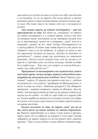 36
даш много (в случай че това се случи и на теб), достатъчно
е да помниш, че ти си просто една малка брънка в цялата
машина, която е също толкова важна, колкото и всяка дру-
га част. о също така и че никоя част не е по-важна от
цялото.
Ако искаш хората да поемат отговорност – дай им
пространство за това. е може да „изискваш“ от някого
да поеме отговорност, а в същото време, когато той или
тя направи нещо, постоянно да му намираш кусури или
да го критикуваш, задето не е направил „това“ или че е
направил „онова“ не по „твоя“ начин. тговорността си
е лична работа. И освен това човек бързо се учи както на
хубавото, така и на не-хубавото. А хората са умни и ако
им прилагаш техники по модела „Виновен до доказване на
противното!“, съвсем скоро ще достигнеш до ответното
решение: „Винаги когато направя нещо, той ме скастря и ме
кара да се чувствам като последния тъпанар. Затова по-добре
да не правя нищо… ака поне съм сигурен, че няма да бъда уни-
жаван, при това пред всички!“.
рограмите за ангажираност на служителите, които
последно време заляха пазара, повече подкопават анга-
жираността, отколкото да я създават. Защо? Защото „раз-
глезват“ хората. И защото посланието към тях е: „твоята
ангажираност е моя работа“ (разбирай на ениджмънта, а
често и само на отдел „ овешки ресурси“). о обърнете
внимание – каквото повикало, такова се обадило. Ако му
даваш, той ще продължава да чака да му даваш и няма да се
научи сам да създава – от себе си, чрез себе си и заради себе
си. Затова трябва да знаеш кога и в какви случаи е по-добре
да питаш и да искаш и как точно да изискваш, вместо винаги
да даваш наготово.
Бъдете осъзнати за това, че хората „под“ вас не са
вас, нито могат да видят нещата от вашата перспекти-
ва. Вашата перспектива си е ваша. ъщо както и ролята,
която сами сте си избрали да играете в тази игра. Затова
забравете да карате хората си да погледнат през „вашата
призма“. ова е causa perduta и само хабите излишно енер-
 