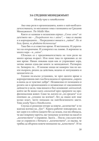 39
ЗА ЕД ИЯ Е ИДЖ
ежду чука и наковалнята
Ако има роля в организацията, която е най-необлаго-
детелстваната, то несъмнено това е позицията на редния
ениджмънт. he Middle Man.
акто се казваше в испанския сериал „ иньо лято“ от
детството ми – „ осредникът ти е лайно“, – така се оказва
и в корпорациите… осредникът винаги е „лайно“. о за
Бога, братя, не убивайте вестоносеца!
ака бях и аз известно време. И вестоносец. И укроти-
тел на опърничеви. И усмирител на лъвове. А вероятно за
много хора – и „лайно“.
блъсках се с предизвикателствата на тази роля на
много крехка възраст. Или поне така го преживях аз по
мое време. ямах никаква идея как се управляват хора,
затова хванах една-две книги за мениджмънт. азтворих
ги. Затворих ги… И понеже нищо не намерих там по мо-
ите въпроси, реших да действам, водена от интуицията и
ценностите си.
Години по-късно установих, че през цялото време в
корпоративния свят съм била водена от принципа „хората
в екипа да се чувстват добре“. езависимо от позицията и
ролята ми в организацията и независимо от ежедневните
дейности и цели, това винаги е бил основният лайтмотив,
който ме бе водил като локомотив през прериите на про-
фесионалния живот. амо че, когато си „по средата“ и се
опитваш да „угодиш на всички“, без да имаш кой знае
колко власт, често попадаш на най-болезненото място.
ова между Чука и аковалнята.
пуска се решение отгоре за повече „количество“ и ти
вдигаш всички на „ ра!“. ората работят извънредно, ид-
ват дори и в събота (защото без да искам, съм им обещала,
че ако покрием таргета, ще танцувам за всички на маса!) и
„количеството“ е оправено. Засега… осле, след като вече
сме се справили с битката с „количеството“, се оказва, че
трябва да обърнем повече внимание на „качеството“. И ти
 