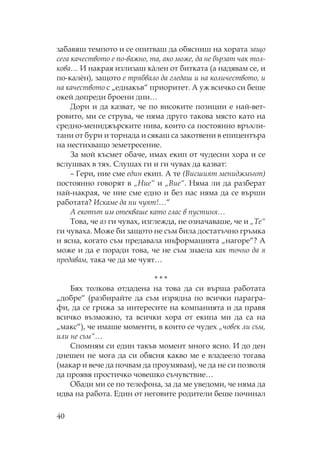 40
забавяш темпото и се опитваш да обясниш на хората защо
сега качеството е по-важно, та, ако може, да не бързат чак тол-
кова… И накрая излизаш кàлен от битката (а надявам се, и
по-калèн), защото е трябвало да гледаш и на количеството, и
на качеството с „еднакъв“ приоритет. А уж всичко си беше
окей допреди броени дни…
Дори и да казват, че по високите позиции е най-вет-
ровито, ми се струва, че няма друго такова място като на
средно-мениджърските нива, които са постоянно връхли-
тани от бури и торнада и сякаш са закотвени в епицентъра
на нестихващо земетресение.
За мой късмет обаче, имах екип от чудесни хора и се
вслушвах в тях. лушах ги и ги чувах да казват:
– Гери, ние сме един екип. А те (Висшият мениджмънт)
постоянно говорят в „ ие“ и „Вие“. яма ли да разберат
най-накрая, че ние сме едно и без нас няма да се върши
работата? Искаме да ни чуят!…“
А екотът им отекваше като глас в пустиня…
ова, че аз ги чувах, изглежда, не означаваше, че и „ е“
ги чуваха. оже би защото не съм била достатъчно гръмка
и ясна, когато съм предавала информацията „нагоре“? А
може и да е поради това, че не съм знаела как точно да я
предавам, така че да ме чуят…
* * *
Бях толкова отдадена на това да си върша работата
„добре“ (разбирайте да съм изрядна по всички парагра-
фи, да се грижа за интересите на компанията и да правя
всичко възможно, та всички хора от екипа ми да са на
„макс“), че имаше моменти, в които се чудех „човек ли съм,
или не съм“…
помням си един такъв момент много ясно. И до ден
днешен не мога да си обясня какво ме е владеело тогава
(макар и вече да почвам да проумявам), че да не си позволя
да проявя простичко човешко съчувствие…
бади ми се по телефона, за да ме уведоми, че няма да
идва на работа. Един от неговите родители беше починал
 