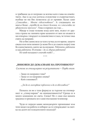 41
и трябваше да се погрижи за всичко като глава на семейс-
твото. Ако и да съм усетила съчувствие и съпричастност,
въобще не им бях позволила да се проявят. азах само
„ ъжалявам… оите съболезнования“. А следващата ми
мисъл беше: „трябва да ми донесе бележка, че е отсъствал по
уважителни причини“. ова и изрекох на глас…
акар и също толкова млад като мен, мъжът от дру-
гата страна на линията прие казаното от мен по мъжки и
ми отвърна с твърдост и спокойствие в гласа, че точно така
смята да направи.
е се бях замисляла за тази случка дълго време, защото
сякаш към онзи момент (а може би и до съвсем скоро) това
бе единственото, което ме вълнуваше. аботата, работата
и пак работата. И отново – да си свърша работата!
о какво всъщност означава това?…
* * *
„ВИ ВЕ Д Д АЗВА Е А ИВ “
истема за стимулиране на резултатите ~ ърви опит
– Защо си направил това?
– Защо не си направил онова?
– ой е виновен?!
„¡За да го линчуваме публично и да го обезглавим!“
озната ли ви е тази формула за търсене на отговор-
ност и „стимулиране“ на инициативността? реща се в
много компании по света. поко! е е само във вашата
градина и грешката не е само във вашия телевизор.
удя се поради какво мениджърите преминават към
този модел на работа и избират да го утвърждават за смет-
ка на далеч по-съзидателните подходи?
 
