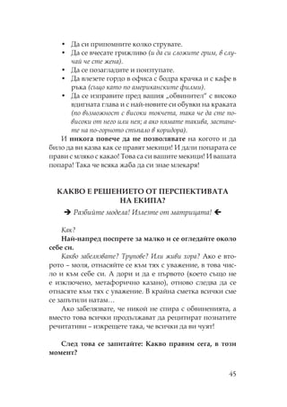 45
• Да си припомните колко струвате.
• Да се вчесате грижливо (и да си сложите грим, в слу-
чай че сте жена).
• Да се позагладите и поизтупате.
• Да влезете гордо в офиса с бодра крачка и с кафе в
ръка (също като по американските филми).
• Да се изправите пред вашия „обвинител“ с високо
вдигната глава и с най-новите си обувки на краката
(по възможност с високи токчета, така че да сте по-
високи от него или нея; а ако нямате такива, застане-
те на по-горното стъпало в коридора).
И никога повече да не позволявате на когото и да
било да ви казва как се правят мекици! И дали попарата се
прави с мляко с какао! ова са си вашите мекици! И вашата
попара! ака че всяка жаба да си знае млекаря!
А В Е Е Е ИЕ Е Е ИВА А
А Е И А?
азбийте модела! Излезте от матрицата!
ак?
ай-напред поспрете за малко и се огледайте около
себе си.
акво забелязвате? рупове? Или живи хора? Ако е вто-
рото – моля, отнасяйте се към тях с уважение, в това чис-
ло и към себе си. А дори и да е първото (което също не
е изключено, метафорично казано), отново следва да се
отнасяте към тях с уважение. В крайна сметка всички сме
се запътили натам…
Ако забелязвате, че никой не спира с обвиненията, а
вместо това всички продължават да рецитират познатите
речитативи – изкрещете така, че всички да ви чуят!
лед това се запитайте: акво правим сега, в този
момент?
 