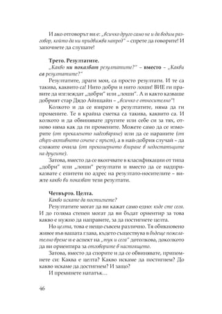 46
И ако отговорът ви е: „всичко друго само не и да водим раз-
говор, който да ни придвижва напред“ – спрете да говорите! И
започнете да слушате!
рето. езултатите.
„ акво ни показват резултатите?“ – вместо – „ акви
са резултатите?“
езултатите, драги мои, са просто резултати. И те са
такива, каквито са! ито добри и нито лоши! ВИЕ ги пра-
вите да изглеждат „добри“ или „лоши“. А и както казваше
добрият стар Дядо Айнщайн – „всичко е относително“!
олкото и да се взирате в резултатите, няма да ги
промените. е в крайна сметка са такива, каквито са. И
колкото и да обвинявате другите или себе си за тях, от-
ново няма как да ги промените. ожете само да се измо-
рите (от прекаленото надговаряне) или да се нараните (от
свърх-активното сочене с пръст), а в най-добрия случай – да
сложите очила (от прекомерното взиране в недостатъците
на другите).
Затова, вместо да се вкопчвате в класификации от типа
„добри“ или „лоши“ резултати и вместо да се надпри-
казвате с епитети по адрес на резултато-носителите – ви-
жте какво ви показват тези резултати.
етвърто. елта.
акво искате да постигнете?
езултатите могат да ви кажат само едно: къде сте сега.
И до голяма степен могат да ви бъдат ориентир за това
какво е нужно да направите, за да постигнете целта.
о целта, това е нещо съвсем различно. я обикновено
живее във вашата глава, където съществува в бъдеще пожела-
телно време и е аспект на „тук и сега“ дотолкова, доколкото
да ви ориентира за отговорите в настоящето.
Затова, вместо да спорите и да се обвинявате, припом-
нете си: аква е целта? акво искаме да постигнем? До
какво искаме да достигнем? И защо?
И преминете нататък…
 