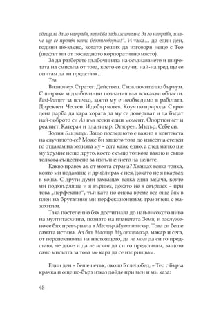 48
обещала да го направя, трябва задължително да го направя, ина-
че ще се проявя като безотговорна!“. И така… до един ден,
години по-късно, когато реших да изговоря нещо с ео
(шефът ми от последното корпоративно място).
За да разберете дълбочината на осъзнаването и широ-
тата на смисъла от това, което се случи, най-напред ще се
опитам да ви представя…
ео.
Визионер. тратег. Действен. изключително бърз ум.
широки и дълбочинни познания във всякакви области.
Fast-learner за всичко, което му е необходимо в работата.
Директен. естен. И добър човек. оуч по природа. вро-
дена дарба да кара хората да му се доверяват и да бъдат
най-доброто си Аз във всеки един момент. портюнист и
реалист. атерач и планинар. творен. ъдър. ебе си.
Зодия Близнаци. Защо последното е важно в контекста
на случилото се? оже би защото това до известна степен
го отдавам на зодията му – сега каже едно, а след малко ще
му хрумне нещо друго, което е също толкова важно и също
толкова съществено за изпълнението на целите.
акво правех аз, от моята страна? ващах всяка топка,
която ми подаваше и дриблирах с нея, докато не я вкарвах
в коша. други думи захващах всяка една задача, която
ми подхвърляше и я вършех, докато не я свършех – при
това „перфектно“, тъй като по онова време все още бях в
плен на бруталния ми перфекционизъм, граничещ с ма-
зохизъм.
ака постепенно бях достигнала до най-високото ниво
на мултитаскинга, познато на планетата Земя, и заслуже-
но се бях превърнала в астър ултитаскър. ова си беше
самата истина. Аз бях астър ултитаскър, макар и сега,
от перспективата на настоящето, да не мога да си го пред-
ставя, че даже и да не искам да си го представям, защото
само мисълта за това ме кара да се изприщвам.
Един ден – беше петък, около 5 следобед, – ео с бърза
крачка и още по-бърз изказ дойде при мен и ми каза:
 