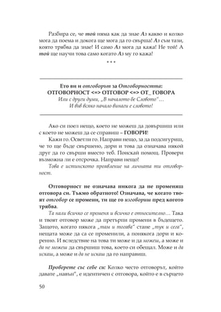 50
азбира се, че той няма как да знае Аз какво и колко
мога да поема и докога ще мога да го свърша! Аз съм тази,
която трябва да знае! И само Аз мога да кажа! е той! А
той ще научи това само когато Аз му го кажа!
* * *
__________________________________________________
Ето ви и отговорът за Отговорността:
Г В <=> Г В <=> _ Г В А
Или с други думи, „В началото бе ловото“…
И във всяко начало винаги е словото!
__________________________________________________
Ако си поел нещо, което не можеш да довършиш или
с което не можеш да се справиш – Г В И!
ажи го. светли го. аправи нещо, за да подсигуриш,
че то ще бъде свършено, дори и това да означава някой
друг да го свърши вместо теб. оискай помощ. ровери
възможна ли е отсрочка. аправи нещо!
ова е истинското проявление на личната ти отговор-
ност.
тговорност не означава никога да не променяш
отговора си. ъкмо обратното! значава, че когато тво-
ят отговор се промени, ти ще го изговориш пред когото
трябва.
а нали всичко се променя и всичко е относително… ака
и твоят отговор може да претърпи промени в бъдещето.
Защото, когато някога „там и тогава“ стане „тук и сега“,
нещата може да са се променили, а понякога дори и ко-
ренно. И вследствие на това ти може и да можеш, а може и
да не можеш да свършиш това, което си обещал. оже и да
искаш, а може и да не искаш да го направиш.
Проверете със себе си: олко често отговорът, който
давате „навън“, е идентичен с отговора, който е в сърцето
 