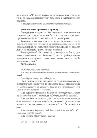 51
ви в момента? И колко често има разлика между това, кое-
то ви се иска да направите и това, което в действителност
правите?
И въобще колко често си задавате подобни въпроси?
Ето ви и един простичък пример…
онеделник сутрин е. Ваш приятел или колега ви
предлага да се видите на по бира в края на седмицата.
росто така – за да се видите и да си поговорите.
едмицата минава и вече е петък. съзнавате, че се
чувствате напълно изтощени и единственото, което ви се
иска да направите, е да се приберете вкъщи, да си вземете
душ и да забодете празен поглед в тавана.
акво правите? асилвате се да отидете на бира, „за-
щото отдавна вече сте обещали“? Или се прибирате вкъ-
щи, да си похортувате с точката на тавана, защото това Е,
което ви се прави?
Вие избирате!
Виждате ли колко е просто?
о след като е толкова просто, защо тогава не го пра-
вим?
тговорът е също толкова прост.
Защото повече предпочитаме да се морим, докато вър-
шим работата (каквото и да ни коства това), отколкото да
се червим, докато от другата страна ни критикуват или
„обвиняват“ за щяло и нещяло.
Или защото прекалено много се интересуваме „какво
ще си каже другият“, вместо да изберем „какво да кажа аз“.
Или защото си казваме „поел съм ангажимент и не мога
да се отметна“ и така си вдигаме „акциите“ (докато съще-
временно си поставяме и „капаците“) в собствените ни
очи.
Или защото бъркаме „издевателстването над себе си“ с
„личната отговорност“.
Или просто защото сме Човеци?
тново… Вие избирате!
 