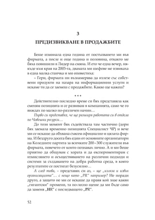 52
3
ЕДИЗВИ ВА Е В ДАЖБИ Е
Беше изминала една година от постъпването ми във
фирмата, а после и още година и половина, откакто ме
бяха повишили в идер на смяна. И ето че една вечер, ня-
къде към края на 2003-та, двамата ми шефове ме извикаха
в една малка стаичка и ми оповестиха:
– Гери, фирмата ни възнамерява да излезе със собст-
вени продукти на пазара на информационни услуги и
искаме ти да се заемеш с продажбите. акво ще кажеш?
* * *
Действително последно време си бях представяла как
сменям позицията и се развивам в компанията, само че го
виждах по малко по-различен начин…
ърво си представях, че ще разширя работата си в отдела
по Човешки ресурси…
До този момент бях съдействала там частично (дори
бях заемала временно позицията пециалист ) и вече
ми се искаше да обхвана съвсем официално и цялата фир-
ма. И бездруго досега бях един от основните организатори
на оледните партита за всичките 200–300 служители във
фирмата, повечето от които познавах лично. А и ми беше
приятно да общувам с хората и да експериментирам с
измислянето и осъществяването на различни подходи и
системи за създаването на добра работна среда, в която
резултатите се постигат безусилно…
А след това, – представях си аз, – ще „изляза и извън
организацията“… с нещо като „PR“ например? е поради
друго, а защото не ми се искаше да правя кой знае какви
„гигантски“ промени, та по-лесно щеше да ми бъде само
да заменя „HR“ с последващото „PR“.
 