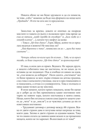 53
икога обаче не ми беше хрумвало и да си помисля,
че това „извън“ можеше да бъде под формата на нещо като
„ родажби“. И ето че сега ми го предлагаха.
* * *
Замълчах за кратко, докато се опитвах да подредя
мислите в главата си (като е възможно през това време да
съм се питала „какво трябва да отговоря“ и „дали това не е
някаква клопка“…), когато чух шефът да казва:
– ова е „life-time chance“, Гери. анс, който ти се пред-
лага веднъж в живота! е мислиш ли?
„ ай-вероятно е така“, помислих си аз – „щом вие така
смятате“…
Четири години по-късно щях да осъзная… ова, че аз приех
тогава, си беше същински „life-time chance“ за организацията!
И така, в онзи ден аз приех. Веднага. е заради друго,
а защото събитията така ме настигаха, че не исках да ги
оставям да ме подминат. ък и изобщо си нямах на идея,
че „съм можела да избирам“. али досега „системата“ все
го беше правила за мен: първо отиваш на детска градина,
след това в началното училище, после в про-гимназията и
в гимназията, а оттам и в университета. ова е пътеката и
няма какво толкоз да му мислиш.
В онзи момент, когато приех поканата, може би щеше
да е добре да си бях припомнила какво постоянно пов-
тарях на новите хора, когато постъпваха в моята смяна.
ещо, което бях осъзнала съвсем сама (просто защото уме-
ех да „чета“ и да „мисля“) и се чувствах длъжна да им го
осветлявам постоянно:
– рудовият договор е договор между две страни. Вся-
ка от двете страни дава и получава нещо насреща за това,
което дава. Затова и двете страни са еднакво важни. ака
че ти имаш силата да заявиш какво искаш и да промениш
нещата, които не ти харесват. Възползвай се от това!“
 